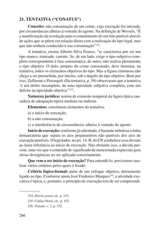 21. TENTATIVA (“CONATUS”) 
266 
Conceito: não consumação de um crime, cuja execução foi iniciada, 
por circunstâncias alheias à vontade do agente. Na definição de Wessels, “É 
a manifestação da resolução para o cometimento de um fato punível através 
de ações que se põem em relação direta com a realização do tipo legal, mas 
que não tenham conduzido à sua consumação”234. 
A tentativa, ensina Alberto Silva Franco, “se caracteriza por ser um 
tipo manco, truncado, carente. Se, de um lado, exige o tipo subjetivo com-pleto 
correspondente à fase consumativa, de outro, não realiza plenamente 
o tipo objetivo. O dolo, próprio do crime consumado, deve iluminar, na 
tentativa, todos os elementos objetivos do tipo. Mas a figura criminosa não 
chega a ser preenchida, por inteiro, sob o ângulo do tipo objetivo. Bem por 
isso, Zaffaroni e Pierangeli (Da tentativa, p. 59) observaram que a tentativa 
‘é um delito incompleto, de uma tipicidade subjetiva completa, com um 
defeito na tipicidade objetiva’”235. 
Natureza jurídica: norma de extensão temporal da figura típica cau-sadora 
de adequação típica mediata ou indireta. 
Elementos: constituem elementos da tentativa: 
a) o início de execução; 
b) a não consumação; 
c) a interferência de circunstâncias alheias à vontade do agente. 
Início de execução: conforme já salientado, é bastante nebulosa a linha 
demarcatória que separa os atos preparatórios não puníveis dos atos de 
execução puníveis. O legislador, no art. 14, II, do CP, estabelece essa divisão 
ao fazer referência ao início de execução. Não obstante isso, a dúvida per-siste, 
uma vez que o conteúdo de significado da mencionada expressão gera 
sérias divergências ao ser aplicado concretamente. 
Que vem a ser início de execução? Para entendê-lo, precisamos ana-lisar 
vários critérios pelos quais é fixado. 
Critério lógico-formal: parte de um enfoque objetivo, diretamente 
ligado ao tipo. Conforme anota José Frederico Marques236, a atividade exe-cutiva 
é típica, e, portanto, o princípio de execução tem de ser compreendi- 
234. Direito penal, cit., p. 133. 
235. Código Penal, cit., p. 152. 
236. Tratado, v. 2, p. 372. 
 