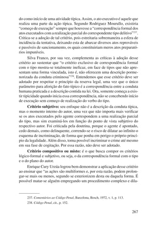 do como início de uma atividade típica. Assim, o ato executivo é aquele que 
realiza uma parte da ação típica. Segundo Rodriguez Mourullo, existiria 
“começo de execução” sempre que houvesse a “correspondência formal dos 
atos executados com a realização parcial do correspondente tipo delitivo”237. 
Critica-se a adoção de tal critério, pois estreitaria sobremaneira a esfera de 
incidência da tentativa, deixando esta de abarcar diversos atos reprováveis 
e passíveis de sancionamento, os quais constituiriam meros atos preparató-rios 
impuníveis. 
Silva Franco, por sua vez, complementa as críticas à adoção desse 
critério ao sustentar que “o critério exclusivo de correspondência formal 
com o tipo mostra-se totalmente ineficaz, em face de tipos que não apre-sentam 
uma forma vinculada, isto é, não oferecem uma descrição porme-norizada 
da conduta criminosa”238. Entendemos que esse critério deve ser 
adotado por respeitar o princípio da reserva legal, uma vez que o único 
parâmetro para aferição do fato típico é a correspondência entre a conduta 
humana praticada e a descrição contida na lei. Ora, somente começa a exis-tir 
tipicidade quando inicia essa correspondência, não se concebendo início 
de execução sem começo de realização do verbo do tipo. 
Critério subjetivo: seu enfoque não é a descrição da conduta típica, 
mas o momento interno do autor, uma vez que não importa mais verificar 
se os atos executados pelo agente correspondem a uma realização parcial 
do tipo, mas sim examiná-los em função do ponto de vista subjetivo do 
respectivo autor. Foi criticada pela doutrina, porque o agente é apontado, 
cedo demais, como delinquente, correndo-se o risco de dilatar ao infinito o 
esquema de incriminação, de forma que ponha em perigo o próprio princí-pio 
da legalidade. Além disso, torna possível incriminar o crime até mesmo 
267 
em sua fase de cogitação. Por essa razão, não deve ser adotado. 
Critério compositivo ou misto: é o que busca compor os critérios 
lógico-formal e subjetivo, ou seja, o da correspondência formal com o tipo 
e o do plano do autor. 
Enrique Cury Urzúa logrou bem demonstrar a aplicação desse critério 
ao ensinar que “as ações são multiformes e, por esta razão, podem prolon-gar- 
se mais ou menos, segundo se exteriorizem desta ou daquela forma. É 
possível matar-se alguém empregando um procedimento complexo e dila- 
237. Comentários ao Código Penal, Barcelona, Bosch, 1972, v. 1, p. 113. 
238. Código Penal, cit., p. 152. 
 
