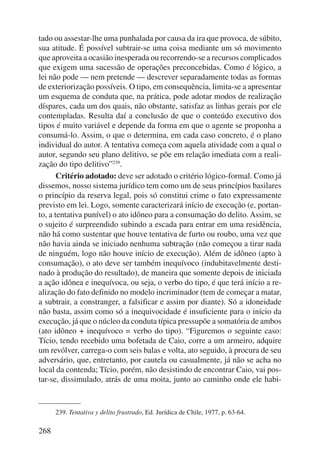 tado ou assestar-lhe uma punhalada por causa da ira que provoca, de súbito, 
sua atitude. É possível subtrair-se uma coisa mediante um só movimento 
que aproveita a ocasião inesperada ou recorrendo-se a recursos complicados 
que exigem uma sucessão de operações preconcebidas. Como é lógico, a 
lei não pode — nem pretende — descrever separadamente todas as formas 
de exteriorização possíveis. O tipo, em consequência, limita-se a apresentar 
um esquema de conduta que, na prática, pode adotar modos de realização 
díspares, cada um dos quais, não obstante, satisfaz as linhas gerais por ele 
contempladas. Resulta daí a conclusão de que o conteúdo executivo dos 
tipos é muito variável e depende da forma em que o agente se proponha a 
consumá-lo. Assim, o que o determina, em cada caso concreto, é o plano 
individual do autor. A tentativa começa com aquela atividade com a qual o 
autor, segundo seu plano delitivo, se põe em relação imediata com a reali-zação 
268 
do tipo delitivo”239. 
Critério adotado: deve ser adotado o critério lógico-formal. Como já 
dissemos, nosso sistema jurídico tem como um de seus princípios basilares 
o princípio da reserva legal, pois só constitui crime o fato expressamente 
previsto em lei. Logo, somente caracterizará início de execução (e, portan-to, 
a tentativa punível) o ato idôneo para a consumação do delito. Assim, se 
o sujeito é surpreendido subindo a escada para entrar em uma residência, 
não há como sustentar que houve tentativa de furto ou roubo, uma vez que 
não havia ainda se iniciado nenhuma subtração (não começou a tirar nada 
de ninguém, logo não houve início de execução). Além de idôneo (apto à 
consumação), o ato deve ser também inequívoco (indubitavelmente desti-nado 
à produção do resultado), de maneira que somente depois de iniciada 
a ação idônea e inequívoca, ou seja, o verbo do tipo, é que terá início a re-alização 
do fato definido no modelo incriminador (tem de começar a matar, 
a subtrair, a constranger, a falsificar e assim por diante). Só a idoneidade 
não basta, assim como só a inequivocidade é insuficiente para o início da 
execução, já que o núcleo da conduta típica pressupõe a somatória de ambos 
(ato idôneo + inequívoco = verbo do tipo). “Figuremos o seguinte caso: 
Tício, tendo recebido uma bofetada de Caio, corre a um armeiro, adquire 
um revólver, carrega-o com seis balas e volta, ato seguido, à procura de seu 
adversário, que, entretanto, por cautela ou casualmente, já não se acha no 
local da contenda; Tício, porém, não desistindo de encontrar Caio, vai pos-tar- 
se, dissimulado, atrás de uma moita, junto ao caminho onde ele habi- 
239. Tentativa y delito frustrado, Ed. Jurídica de Chile, 1977, p. 63-64. 
 
