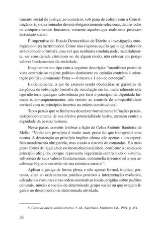 timento social de justiça; ao contrário, sob pena de colidir com a Consti-tuição, 
26 
o tipo incriminador deverá obrigatoriamente selecionar, dentre todos 
os comportamentos humanos, somente aqueles que realmente possuam 
lesividade social. 
É imperativo do Estado Democrático de Direito a investigação onto-lógica 
do tipo incriminador. Crime não é apenas aquilo que o legislador diz 
sê-lo (conceito formal), uma vez que nenhuma conduta pode, materialmen-te, 
ser considerada criminosa se, de algum modo, não colocar em perigo 
valores fundamentais da sociedade. 
Imaginemos um tipo com a seguinte descrição: “manifestar ponto de 
vista contrário ao regime político dominante ou opinião contrária à orien-tação 
política dominante: Pena — 6 meses a 1 ano de detenção”. 
Evidentemente, a par de estarem sendo obedecidas as garantias de 
exigência de subsunção formal e de veiculação em lei, materialmente este 
tipo não teria qualquer subsistência por ferir o princípio da dignidade hu-mana 
e, consequentemente, não resistir ao controle de compatibilidade 
vertical com os princípios insertos na ordem constitucional. 
Tipos penais que se limitem a descrever formalmente infrações penais, 
independentemente de sua efetiva potencialidade lesiva, atentam contra a 
dignidade da pessoa humana. 
Nesse passo, convém lembrar a lição de Celso Antônio Bandeira de 
Mello: “Violar um princípio é muito mais grave do que transgredir uma 
norma. A desatenção ao princípio implica ofensa não apenas a um especí-fico 
mandamento obrigatório, mas a todo o sistema de comandos. É a mais 
grave forma de ilegalidade ou inconstitucionalidade, conforme o escalão do 
princípio atingido, porque representa ingerência contra todo o sistema, 
subversão de seus valores fundamentais, contumélia irremissível a seu ar-cabouço 
lógico e corrosão de sua estrutura mestra”5. 
Aplicar a justiça de forma plena, e não apenas formal, implica, por-tanto, 
aliar ao ordenamento jurídico positivo a interpretação evolutiva, 
calcada nos costumes e nas ordens normativas locais, erigidas sobre padrões 
culturais, morais e sociais de determinado grupo social ou que estejam li-gados 
ao desempenho de determinada atividade. 
5. Curso de direito administrativo, 5. ed., São Paulo, Malheiros Ed., 1994, p. 451. 
 