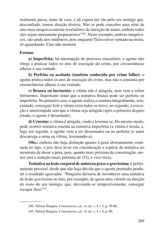 tualmente passa, rumo de casa, e ali espera em vão pelo seu inimigo que, 
des confiado, tomou direção diversa. Não se pode conceber uma série de 
atos mais inequivocamente reveladores da intenção de matar, embora todos 
eles sejam meramente preparatórios”240. Neste exemplo, embora inequívo-cos, 
são ainda atos inidôneos, pois enquanto Tício estiver sentado na moita, 
269 
só aguardando, Caio não morrerá. 
Formas 
a) Imperfeita: há interrupção do processo executório; o agente não 
chega a praticar todos os atos de execução do crime, por circunstâncias 
alheias à sua vontade. 
b) Perfeita ou acabada (também conhecida por crime falho): o 
agente pratica todos os atos de execução do crime, mas não o consuma por 
circunstâncias alheias à sua vontade. 
c) Branca ou incruenta: a vítima não é atingida, nem vem a sofrer 
ferimentos. Importante notar que a tentativa branca pode ser perfeita ou 
imperfeita. No primeiro caso, o agente realiza a conduta integralmente, sem, 
contudo, conseguir ferir a vítima (erra todos os tiros); no segundo, a execu-ção 
é interrompida sem que a vítima seja atingida (após o primeiro disparo 
errado, o agente é desarmado). 
d) Cruenta: a vítima é atingida, vindo a lesionar-se. Do mesmo modo, 
pode ocorrer tentativa cruenta na tentativa imperfeita (a vítima é ferida, e, 
logo em seguida, o agente vem a ser desarmado) ou na perfeita (o autor 
descarrega a arma na vítima, lesionando-a). 
Obs.: embora não haja distinção quanto à pena abstratamente comi-nada 
no tipo, o juiz deve levar em consideração a espécie de tentativa no 
momento de dosar a pena, pois, quanto mais próxima da consumação, me-nor 
será a redução (mais próxima de 1/3), e vice-versa. 
Tentativa na lesão corporal de natureza grave e gravíssima: é perfei-tamente 
possível, desde que não haja dúvida que o agente pretendia produ-zir 
o resultado agravador. “Ninguém deixaria de reconhecer uma tentativa 
de lesão gravíssima no fato, por exemplo, de quem atira vitríolo na direção 
do rosto do seu inimigo, que, desviando-se tempestivamente, consegue 
escapar ileso”241. 
240. Nélson Hungria, Comentários, cit., 4. ed., v. I, t. I, p. 79-80. 
241. Nélson Hungria, Comentários, cit., 4. ed., v. I, t. I, p. 90. 
 