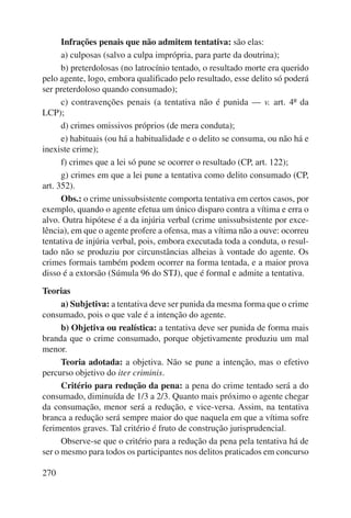 270 
Infrações penais que não admitem tentativa: são elas: 
a) culposas (salvo a culpa imprópria, para parte da doutrina); 
b) preterdolosas (no latrocínio tentado, o resultado morte era querido 
pelo agente, logo, embora qualificado pelo resultado, esse delito só poderá 
ser preterdoloso quando consumado); 
c) contravenções penais (a tentativa não é punida — v. art. 4º da 
LCP); 
d) crimes omissivos próprios (de mera conduta); 
e) habituais (ou há a habitualidade e o delito se consuma, ou não há e 
inexiste crime); 
f) crimes que a lei só pune se ocorrer o resultado (CP, art. 122); 
g) crimes em que a lei pune a tentativa como delito consumado (CP, 
art. 352). 
Obs.: o crime unissubsistente comporta tentativa em certos casos, por 
exemplo, quando o agente efetua um único disparo contra a vítima e erra o 
alvo. Outra hipótese é a da injúria verbal (crime unissubsistente por exce-lência), 
em que o agente profere a ofensa, mas a vítima não a ouve: ocorreu 
tentativa de injúria verbal, pois, embora executada toda a conduta, o resul-tado 
não se produziu por circunstâncias alheias à vontade do agente. Os 
crimes formais também podem ocorrer na forma tentada, e a maior prova 
disso é a extorsão (Súmula 96 do STJ), que é formal e admite a tentativa. 
Teorias 
a) Subjetiva: a tentativa deve ser punida da mesma forma que o crime 
consumado, pois o que vale é a intenção do agente. 
b) Objetiva ou realística: a tentativa deve ser punida de forma mais 
branda que o crime consumado, porque objetivamente produziu um mal 
menor. 
Teoria adotada: a objetiva. Não se pune a intenção, mas o efetivo 
percurso objetivo do iter criminis. 
Critério para redução da pena: a pena do crime tentado será a do 
consumado, diminuída de 1/3 a 2/3. Quanto mais próximo o agente chegar 
da consumação, menor será a redução, e vice-versa. Assim, na tentativa 
branca a redução será sempre maior do que naquela em que a vítima sofre 
ferimentos graves. Tal critério é fruto de construção jurisprudencial. 
Observe-se que o critério para a redução da pena pela tentativa há de 
ser o mesmo para todos os participantes nos delitos praticados em concurso 
 