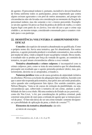 de agentes. O percentual redutor é, portanto, incindível e deverá beneficiar 
de forma uniforme todos os participantes, pouco importando que contra 
alguns existam agravantes e em prol de outros atenuantes, até porque tais 
circunstâncias não são levadas em consideração no momento da fixação do 
percentual redutor, mas tão somente o iter criminis percorrido. Exemplo: 
se um dos agentes foi preso ao final da prática do delito de roubo, e o outro 
logrou fugir com parte da res furtiva, isso não dá azo a que o crime seja 
cindido e, ao mesmo tempo, considerado consumado para o coautor e ten-tado 
271 
para o seu partícipe. 
22. DESISTÊNCIA VOLUNTÁRIA E ARREPENDIMENTO 
EFICAZ 
Conceito: são espécies de tentativa abandonada ou qualificada. Como 
o próprio nome diz, havia uma tentativa, que foi abandonada. Em outras 
palavras, o agente pretendia produzir o resultado consumativo, mas acabou 
por mudar de ideia, vindo a impedi-lo por sua própria vontade. Desse modo, 
o resultado não se produz por força da vontade do agente, ao contrário da 
tentativa, na qual atuam circunstâncias alheias a essa vontade. 
Tentativa abandonada e crimes culposos: é incompatível com os 
crimes culposos, pois, como se trata de uma tentativa que foi abandonada, 
pressupõe um resultado que o agente pretendia produzir (dolo), mas, pos-teriormente, 
desistiu ou se arrependeu, evitando-o. 
Natureza jurídica: trata-se de causa geradora de atipicidade (relativa 
ou absoluta). Provoca a exclusão da adequação típica indireta, fazendo com 
que o autor não responda pela tentativa, mas pelos atos até então praticados, 
salvo quando não configurarem fato típico. Em sentido contrário, para 
Nélson Hungria, “trata-se de causas de extinção da puni bilidade, ou seja, 
circunstâncias que, sobrevindo à tentativa de um crime, anulam a puni-bilidade 
do fato a esse título. Há uma renúncia do Estado ao jus puniendi,... 
como diz Von Liszt, ‘a lei, por considerações de política criminal, pode 
construir uma ponte de ouro para a retirada do agente que se tornara passí-vel 
de pena’. O fato não deixa de ser um crime tentado: somente desapare-ce 
a possibilidade de aplicação da pena, a título de conatus”242. 
Elementos da tentativa abandonada: são três: 
a) início de execução; 
242. Comentários, cit., 4. ed., v. I, t. I, p. 93. 
 