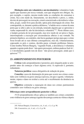 274 
Distinção entre ato voluntário e ato involuntário: voluntário é tudo 
aquilo que fazemos por nossa vontade, sem que ninguém nos obrigue. Se, 
por exemplo, o sujeito, mesmo tendo todas as condições de consumar o 
crime, fica com medo de, futuramente, ser descoberto e preso, e, então, 
desiste de prosseguir na execução, estará caracterizada a desistência volun-tária, 
já que, sendo livre para decidir, optou pela interrupção do crime. Em 
contrapartida, se, durante a prática delituosa, “o ladrão ouve o rumor de uma 
porta que se abre e põe-se em retirada, temendo alguém que se aproxime e 
venha surpreendê-lo, não há desistência voluntária”245. Neste último caso, 
o larápio gostaria de ter prosseguido, mas teve medo de ser preso e fugiu, 
interrompendo a execução por circunstâncias alheias à sua vontade. Na 
primeira hipótese, ao contrário, não havia qualquer perigo para que o crime 
fosse levado até as suas últimas consequências, mas ele, volun tariamente, 
sopesando os prós e contras, decidiu parar, evitando problemas futuros. 
Como lembra Nélson Hungria, “segundo Frank, a desistência é voluntária 
quando o agente pode dizer: ‘não quero prosseguir, embora pudesse fazê-lo’, 
e é involuntária quando tem de dizer: ‘não posso prosseguir, ainda que o 
quisesse’”246. 
23. ARREPENDIMENTO POSTERIOR 
Crítica: todo arrependimento é posterior, pois ninguém pode se arre-pender 
antes de começar a fazer alguma coisa. A expressão é, portanto, 
redundante. 
Natureza jurídica: causa obrigatória de redução de pena. 
Conceito: causa de diminuição de pena que ocorre nos crimes come-tidos 
sem violência ou grave ameaça à pessoa, em que o agente, voluntaria-mente, 
repara o dano ou restitui a coisa até o recebimento da denúncia ou 
queixa. 
Objetivo: estimular a reparação do dano nos crimes patrimoniais 
cometidos sem violência ou grave ameaça. 
Diferenças entre arrependimento posterior e eficaz 
1ª) O arrependimento eficaz aplica-se também aos crimes cometidos 
com violência ou grave ameaça (agente descarrega a arma na vítima e depois 
245. Nélson Hungria, Comentários, cit., 4. ed., v. I, t. I, p. 96. 
246. Comentá rios, cit., 4. ed., v. I, t. I, p. 96. 
 
