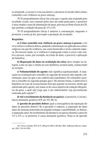 se arrepende, a socorre e evita sua morte); o posterior só incide sobre crimes 
cometidos sem violência ou grave ameaça. 
2ª) O arrependimento eficaz faz com que o agente não responda pelo 
resultado visado, mas somente pelos atos até então praticados; o posterior 
é uma simples causa de diminuição de pena, prevista na Parte Geral do CP, 
que permite a redução da pena de 1/3 a 2/3. 
3ª) O arrependimento eficaz é anterior à consumação, enquanto o 
275 
posterior, o nome já diz, pressupõe a produção do resultado. 
Requisitos 
a) Crime cometido sem violência ou grave ameaça à pessoa: a lei 
só se refere à violência dolosa, podendo a diminuição ser aplicada aos crimes 
culposos em que há violência, tais como homicídio e lesão corporal culpo-sa. 
Do mesmo modo, se a violência é empregada contra a coisa e não con-tra 
a pessoa, como, por exemplo, no crime de dano, é possível a aplicação 
do benefício. 
b) Reparação do dano ou restituição da coisa: deve sempre ser in-tegral, 
a não ser que a vítima ou seus herdeiros aceitem parte, renunciando 
ao restante. 
c) Voluntariedade do agente: não significa espontaneidade. A repa-ração 
ou restituição por conselho ou sugestão de terceiro não impede a di-minuição, 
uma vez que o ato, embora não espontâneo, foi voluntário (acei-tou 
o conselho ou sugestão porque quis). Da mesma forma, é admissível o 
benefício no caso de ressarcimento feito por parente ou terceiro, desde que 
autorizado pelo agente, por tratar-se de causa objetiva de redução obrigató-ria 
da pena, a qual não exige que o ato indenizatório seja pessoalmente 
reali zado pelo sujeito247. 
d) Até o recebimento da denúncia ou queixa: se posterior, é circuns-tância 
atenuante genérica (CP, art. 65, III, b). 
A questão do peculato doloso: qual a consequência da reparação do 
dano no peculato doloso? Se o peculato é culposo, a reparação do dano 
antes da sentença transitada em julgado extingue a punibilidade; se doloso, 
a reparação antes do recebimento da denúncia ou queixa diminui a pena de 
1/3 a 2/3, e, se posterior, é causa atenuante genérica. Trata-se de questão 
247. Nesse sentido: STJ, 6ª T., REsp 61.098-2-SP, Rel. Min. Adhemar Maciel, unâni-me, 
DJU, 30-10-1995. 
 
