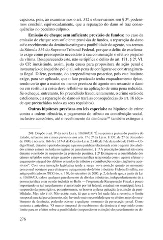 capciosa, pois, ao examinarmos o art. 312 e observarmos seu § 3º, podere-mos 
276 
concluir, equivocadamente, que a reparação do dano só traz conse-quências 
no peculato culposo. 
Emissão de cheque sem suficiente provisão de fundos: no caso da 
emissão de cheque sem suficiente provisão de fundos, a reparação do dano 
até o recebimento da denúncia extingue a punibilidade do agente, nos termos 
da Súmula 554 do Supremo Tribunal Federal, porque o delito de esteliona-to 
exige como pressuposto necessário à sua consumação o efetivo prejuízo 
da vítima. Desaparecendo este, não se tipifica o delito do art. 171, § 2º, VI, 
do CP, inexistindo, assim, justa causa para propositura de ação penal e 
instauração de inquérito policial, sob pena de configurar-se constrangimen-to 
ilegal. Difere, portanto, do arrependimento posterior, pois este instituto 
exige, para ser aplicado, que o fato praticado tenha enquadramento típico, 
sendo certo que a maior ou menor presteza do agente em ressarcir o dano 
ou em restituir a coisa deve refletir-se na aplicação de uma pena reduzida. 
Se o cheque, entretanto, foi preenchido fraudulentamente, o crime será o de 
estelionato, e a reparação do dano só trará as consequências do art. 16 (des-de 
que preenchidos todos os seus requisitos). 
Outras hipóteses previstas em leis especiais: na hipótese de crime 
contra a ordem tributária, o pagamento do tributo ou contribuição social, 
inclusive acessórios, até o recebimento da denúncia248 também extingue a 
248. Dispõe o art. 9º da nova Lei n. 10.684/03: “É suspensa a pretensão punitiva do 
Estado, referente aos crimes previstos nos arts. 1º e 2º da Lei n. 8.137, de 27 de dezembro 
de 1990, e nos arts. 168-A e 337-A do Decreto-Lei n. 2.848, de 7 de dezembro de 1940 — Có-digo 
Penal, durante o período em que a pessoa jurídica relacionada com o agente dos aludi-dos 
crimes estiver incluída no regime de parcelamento. § 1º A prescrição criminal não corre 
durante o período de suspensão da pretensão punitiva. § 2º Extingue-se a punibilidade dos 
crimes referidos neste artigo quando a pessoa jurídica relacionada com o agente efetuar o 
pagamento integral dos débitos oriundos de tributos e contribuições sociais, inclusive aces-sórios”. 
Com essa inovação legislativa tende a surgir nova posição quanto ao momento 
processual oportuno para efetuar-se o pagamento do débito tributário. Heloisa Estellita, em 
artigo publicado no IBCCrim, n. 130, de setembro de 2003, p. 2, defende que, a partir da Lei 
n. 10.684/03, todo e qualquer parcelamento de dívidas tributárias, independentemente de a 
pessoa jurídica estar ou não incluída no Refis — Programa de Recuperação Fiscal, e pouco 
importando se tal parcelamento é autorizado por lei federal, estadual ou municipal, leva à 
suspensão da prescrição e, posteriormente, se houver a plena quitação, à extinção da puni-bilidade. 
Mas não é só. Não existe mais, já que a nova lei nada fala a respeito, o limite 
temporal para tal parcelamento, não havendo mais necessidade que se efetive antes do rece-bimento 
da denúncia, podendo ocorrer a qualquer momento da persecução penal. Como 
sustenta a articulista: “O marco temporal do recebimento da denúncia é suprimido como 
limite para os efeitos sobre a punibilidade (suspensão ou extinção) do parcelamento ou do 
 