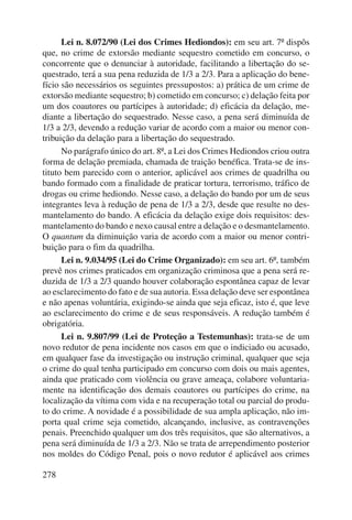 278 
Lei n. 8.072/90 (Lei dos Crimes Hediondos): em seu art. 7º dispôs 
que, no crime de extorsão mediante sequestro cometido em concurso, o 
concorrente que o denunciar à autoridade, facilitando a libertação do se-questrado, 
terá a sua pena reduzida de 1/3 a 2/3. Para a aplicação do bene-fício 
são necessários os seguintes pressupostos: a) prática de um crime de 
extorsão mediante sequestro; b) cometido em concurso; c) delação feita por 
um dos coautores ou partícipes à autoridade; d) eficácia da delação, me-diante 
a libertação do sequestrado. Nesse caso, a pena será diminuída de 
1/3 a 2/3, devendo a redução variar de acordo com a maior ou menor con-tribuição 
da delação para a libertação do sequestrado. 
No parágrafo único do art. 8º, a Lei dos Crimes Hediondos criou outra 
forma de delação premiada, chamada de traição benéfica. Trata-se de ins-tituto 
bem parecido com o anterior, aplicável aos crimes de quadrilha ou 
bando formado com a finalidade de praticar tortura, terrorismo, tráfico de 
drogas ou crime hediondo. Nesse caso, a delação do bando por um de seus 
integrantes leva à redução de pena de 1/3 a 2/3, desde que resulte no des-mantelamento 
do bando. A eficácia da delação exige dois requisitos: des-mantelamento 
do bando e nexo causal entre a delação e o desmantela mento. 
O quantum da diminuição varia de acordo com a maior ou menor contri-buição 
para o fim da quadrilha. 
Lei n. 9.034/95 (Lei do Crime Organizado): em seu art. 6º, também 
prevê nos crimes praticados em organização criminosa que a pena será re-duzida 
de 1/3 a 2/3 quando houver colaboração espontânea capaz de levar 
ao esclarecimento do fato e de sua autoria. Essa delação deve ser espontânea 
e não apenas voluntária, exigindo-se ainda que seja eficaz, isto é, que leve 
ao esclarecimento do crime e de seus responsáveis. A redução também é 
obrigatória. 
Lei n. 9.807/99 (Lei de Proteção a Testemunhas): trata-se de um 
novo redutor de pena incidente nos casos em que o indiciado ou acusado, 
em qualquer fase da investigação ou instrução criminal, qualquer que seja 
o crime do qual tenha participado em concurso com dois ou mais agentes, 
ainda que praticado com violência ou grave ameaça, colabore voluntaria-mente 
na identificação dos demais coautores ou partícipes do crime, na 
localização da vítima com vida e na recuperação total ou parcial do produ-to 
do crime. A novidade é a possibilidade de sua ampla aplicação, não im-porta 
qual crime seja cometido, alcançando, inclusive, as contravenções 
penais. Preenchido qualquer um dos três requisitos, que são alternativos, a 
pena será diminuída de 1/3 a 2/3. Não se trata de arrependimento posterior 
nos moldes do Código Penal, pois o novo redutor é aplicável aos crimes 
 