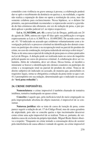 cometidos com violência ou grave ameaça à pessoa; a colaboração poderá 
dar-se após o recebimento da denúncia ou queixa; e, na realidade, o agente 
não realiza a reparação do dano ou opera a restituição da coisa, mas tão 
somente colabora para esclarecimento. Nessa hipótese, se o delator for 
primário, sua personalidade recomendar e a repercussão social e a gravida-de 
do fato criminoso não obstarem, em vez de redução de pena, o juiz po-derá 
aplicar o perdão judicial (cf. no tópico respectivo). 
Lei n. 11.343/2006, art. 41: a nova Lei de Drogas, publicada em 24 
de agosto de 2006, entrou em vigor 45 dias após sua publicação e revogou 
expressamente as Leis n. 6.368/76 e n. 10.409/2002. De acordo com o seu 
art. 41: “O indiciado ou acusado que colaborar voluntariamente com a in-vestigação 
policial e o processo criminal na identificação dos demais coau-tores 
ou partícipes do crime e na recuperação total ou parcial do produto do 
crime, no caso de condenação, terá pena reduzida de um terço a dois terços”. 
Trata-se de uma causa especial de redução de pena para os crimes praticados 
na Lei de Drogas. A delação pode ser realizada tanto no curso do inquérito 
policial quanto no curso do processo criminal. A colaboração deve ser vo-luntária. 
Além de voluntária, deve ser eficaz. Dessa forma, só incidirá a 
minorante se houver a identificação dos demais coautores ou partícipes do 
crime e a recuperação total ou parcial do produto do crime. Trata-se de 
direito subjetivo do indiciado ou acusado, de maneira que, preenchidos os 
requisitos legais, torna-se obrigatória a redução da pena (note-se que o art. 
41 é peremptório em sua redação, determinando que o indiciado ou acusa-do 
279 
“terá pena reduzida”). 
24. CRIME IMPOSSÍVEL 
Nomenclatura: o crime impossível é também chamado de tentativa 
inidônea, tentativa inadequada ou quase-crime. 
Conceito: é aquele que, pela ineficácia total do meio empregado ou 
pela impropriedade absoluta do objeto material, é impossível de se con-sumar. 
Natureza jurídica: não se trata de causa de isenção de pena, como 
parece sugerir a redação do art. 17 do Código Penal, mas de causa geradora 
de atipicidade, pois não se concebe queira o tipo incriminador descrever 
como crime uma ação impossível de se realizar. Trata-se, portanto, de ver-dadeira 
causa de exclusão da própria tipicidade. Miguel Reale Júnior obser-va 
a respeito: “Enquanto no crime tentado a consumação deixa de ocorrer 
pela interferência de causa alheia à vontade do agente, no crime impossível 
 