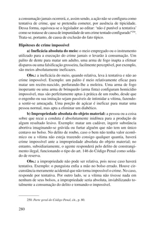 a consumação jamais ocorrerá, e, assim sendo, a ação não se configura como 
tentativa de crime, que se pretendia cometer, por ausência de tipicidade. 
Dessa forma, equivoca-se o legislador ao editar: ‘não é punível a tentativa’ 
como se tratasse de causa de impunidade de um crime tentado configurado”250. 
Trata-se, portanto, de causa de exclusão do fato típico. 
Hipóteses de crime impossível 
280 
a) Ineficácia absoluta do meio: o meio empregado ou o instrumento 
utilizado para a execução do crime jamais o levarão à consumação. Um 
palito de dente para matar um adulto, uma arma de fogo inapta a efetuar 
disparos ou uma falsificação grosseira, facilmente perceptível, por exemplo, 
são meios absolutamente ineficazes. 
Obs.: a ineficácia do meio, quando relativa, leva à tentativa e não ao 
crime impossível. Exemplo: um palito é meio relativamente eficaz para 
matar um recém-nascido, perfurando-lhe a moleira. Uma arma de fogo 
inoperante ou uma arma de brinquedo (arma finta) configuram homicídio 
impossível, mas são perfeitamente aptas à prática de um roubo, desde que 
o engenho ou sua imitação sejam passíveis de intimidar a vítima, fazendo-a 
sentir-se ameaçada. Uma porção de açúcar é ineficaz para matar uma 
pessoa normal, mas apta a eliminar um diabético. 
b) Impropriedade absoluta do objeto material: a pessoa ou a coisa 
sobre que recai a conduta é absolutamente inidônea para a produção de 
algum resultado lesivo. Exemplo: matar um cadáver, ingerir substância 
abortiva imaginando-se grávida ou furtar alguém que não tem um único 
centavo no bolso. No delito de roubo, caso o bem não tenha valor econô-mico 
ou a vítima não esteja trazendo consigo qualquer quantia, haverá 
crime impossível ante a impropriedade absoluta do objeto material; no 
entanto, subsidiariamente, o agente responderá pelo delito de constrangi-mento 
ilegal, fun cionando o tipo do art. 146 do Código Penal como solda-do 
de reserva. 
Obs.: a impropriedade não pode ser relativa, pois nesse caso haverá 
tentativa. Exemplo: o punguista enfia a mão no bolso errado. Houve cir-cunstância 
meramente acidental que não torna impossível o crime. No caso, 
responde por tentativa. Por outro lado, se a vítima não tivesse nada em 
nenhum de seus bolsos, a impropriedade seria absoluta, inviabilizando to-talmente 
a consumação do delito e tornando-o impossível. 
250. Parte geral do Código Penal, cit., p. 80. 
 