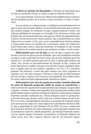 Critério de aferição da idoneidade: a aferição da idoneidade deve 
281 
ser feita no momento em que se realiza a ação ou omissão delituosa: 
a) se concretamente os meios ou o objeto eram inidôneos para a consecu-ção 
do resultado já antes de se iniciar a ação executória, o crime é impos-sível; 
b) se os meios ou o objeto tornam-se inidôneos concomitantemente ou 
após o início da execução, tipifica-se uma tentativa do crime que se preten-dia 
cometer, porque, no momento em que o agente praticou o crime, este 
tinha possibilidade de consumar-se. Exemplo: Caio envenena a vítima, que 
já tinha sido envenenada antes por outra pessoa. Vindo ela, posteriormente, 
a falecer em decorrência do veneno anterior, não se poderá falar em crime 
impossível no tocante a Caio, que, assim, responderá por tentativa, porque 
a vítima ainda estava viva quando ele a envenenou, sendo esse objeto ma-terial 
idôneo para sofrer a agressão homicida. O resultado só não ocorreu 
em decorrência de conduta anterior, que produziu sozinha o evento morte. 
Delito putativo por erro de tipo: no erro de tipo, o agente não sabe, 
devido a um erro de apreciação da realidade, que está cometendo um delito 
(compra cocaína, pensando ser talco; mata uma pessoa, achando que é um 
animal etc.); no delito putativo por erro de tipo, o sujeito quer praticar um 
crime, mas, devido ao desconhecimento da situação de fato, comete um 
irrelevante penal (a mulher acha que está grávida e ingere substância abor-tiva; 
o agente atira em um cadáver, supondo-o vivo etc.). É o contrário, 
portanto. No primeiro, o autor não quer cometer um crime, enquanto no 
segundo, sim, mas não consegue. Costuma-se dizer que no delito putativo 
por erro de tipo o sujeito é um criminoso incompetente. Esse delito consti-tui 
crime impossível pela impropriedade absoluta do objeto. 
Delito putativo por obra do agente provocador (também chamado 
de crime de flagrante preparado, delito de ensaio ou experiência): a 
polícia ou terceiro (agente provocador) prepara uma situação, na qual induz 
o agente a cometer o delito (investigadora grávida pede para médico fazer 
aborto ilegal e depois o prende em flagrante; detetive simula querer comprar 
maconha e prende o traficante etc.). Nessa situação o autor é o protagonis-ta 
de uma farsa que, desde o início, não tem a menor chance de dar certo. 
Por essa razão, a jurisprudência considera a encenação do flagrante prepa-rado 
uma terceira espécie de crime impossível, entendendo não haver deli-to 
ante a atipicidade do fato (Súmula 145 do STF). O crime é impossível 
pela ineficácia absoluta do meio empregado, provocada pelo conjunto das 
circunstân cias exteriores adrede preparadas, que tornam totalmente impos-sível 
ao sujeito atingir o momento consumativo. O elemento subjetivo do 
crime existe, mas, sob o aspecto objetivo, não há, em momento algum, 
 