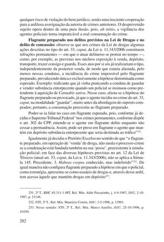 qualquer risco de violação do bem jurídico, senão uma insciente cooperação 
para a ardilosa averiguação da autoria de crimes anteriores. O desprevenido 
sujeito opera dentro de uma pura ilusão, pois, ab initio, a vigilância dos 
agentes policiais torna impraticável a real consumação do crime. 
282 
Flagrante preparado nos delitos previstos na Lei de Drogas e no 
delito de concussão: observe-se que nos crimes da Lei de drogas algumas 
ações descritas no tipo do art. 33, caput, da Lei n. 11.343/2006 constituem 
infrações permanentes — em que o atuar delituoso se protrai no tempo —, 
como, por exemplo, as previstas nos núcleos exposição à venda, depósito, 
transporte, trazer consigo e guarda. Esses atos por si sós já realizariam o tipo, 
independentemente da posterior venda, de modo que estaria afastada, pelo 
menos nessas condutas, a incidência do crime impossível pelo flagrante 
preparado, prevalecendo única e exclusivamente a hipótese denominada como 
esperado. Exemplo: traficante que já vinha praticando a conduta de guardar 
e vender substância entorpecente quando um policial se insinuou como pre-tendente 
à aquisição de Cannabis sativa. Nesse caso, afasta-se a hipótese do 
flagrante preparado ou provocado, já que o agente incidiu no crime do art. 33, 
caput, na modalidade “guardar”, muito antes da abordagem do suposto com-prador; 
portanto, a consumação preexistiu ao flagrante preparado. 
Poder-se-ia falar no caso em flagrante esperado, pois, conforme já de-cidiu 
o Supremo Tribunal Federal “nos crimes permanentes, conforme dispõe 
o art. 302 do CPP, entende-se o agente em flagrante delito enquanto não 
cessar a permanência. Assim, pode ser preso em flagrante o agente que man-tém 
em depósito substância entorpecente que seria destinada ao tráfico”251. 
Igualmente já decidiu o Pretório Excelso no sentido de que “o flagran-te 
preparado, em operação de ‘venda’ de droga, não anula o processo-crime 
se a condenação está fundada também na sua ‘posse’, preexistente à simula-ção 
policial; em face das diversas hipóteses previstas no art. 12 da Lei de 
Tóxicos (atual art. 33, caput, da Lei n. 11.343/2006), não se aplica a Súmu-la 
145. Precedente. 3. Habeas corpus conheci do, mas indeferido”252. De 
igual maneira não configura flagrante preparado a hipóte se em que o policial, 
como estratégia, apresenta-se como usuário de drogas e, através desse ardil, 
tem acesso àquele que mantém drogas em depó sito253. 
251. 2ª T., RHC 65.311-1-MT, Rel. Min. Aldir Passarinho, j. 4-9-1987, DJU, 2-10- 
1987, p. 21146. 
252. STF, 2ª T., Rel. Min. Maurício Corrêa, DJU, 3-5-1996, p. 13901. 
253. Nesse sentido: STF, 2ª T., Rel. Min. Marco Aurélio, DJU, 25-10-1996, p. 
41030. 
 