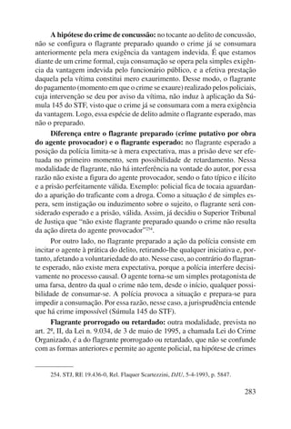 A hipótese do crime de concussão: no tocante ao delito de concussão, 
não se configura o flagrante preparado quando o crime já se consumara 
ante riormente pela mera exigência da vantagem indevida. É que estamos 
diante de um crime formal, cuja consumação se opera pela simples exigên-cia 
da vantagem indevida pelo funcionário público, e a efetiva prestação 
daquela pela vítima constitui mero exaurimento. Desse modo, o flagrante 
do pagamento (momento em que o crime se exaure) realizado pelos poli ciais, 
cuja intervenção se deu por aviso da vítima, não induz à aplicação da Sú-mula 
145 do STF, visto que o crime já se consumara com a mera exigência 
da vantagem. Logo, essa espécie de delito admite o flagrante esperado, mas 
não o preparado. 
Diferença entre o flagrante preparado (crime putativo por obra 
do agente provocador) e o flagrante esperado: no flagrante esperado a 
posição da polícia limita-se à mera expectativa, mas a prisão deve ser efe-tuada 
no primeiro momento, sem possibilidade de retardamento. Nessa 
modalidade de flagrante, não há interferência na vontade do autor, por essa 
razão não existe a figura do agente provocador, sendo o fato típico e ilícito 
e a prisão perfeitamente válida. Exemplo: policial fica de tocaia aguardan-do 
a aparição do traficante com a droga. Como a situação é de simples es-pera, 
sem instigação ou induzimento sobre o sujeito, o flagrante será con-siderado 
esperado e a prisão, válida. Assim, já decidiu o Superior Tribunal 
de Justiça que “não existe flagrante preparado quando o crime não resulta 
da ação direta do agente provocador”254. 
Por outro lado, no flagrante preparado a ação da polícia consiste em 
incitar o agente à prática do delito, retirando-lhe qualquer iniciativa e, por-tanto, 
afetando a voluntariedade do ato. Nesse caso, ao contrário do flagran-te 
esperado, não existe mera expectativa, porque a polícia interfere decisi-vamente 
no processo causal. O agente torna-se um simples protagonista de 
uma farsa, dentro da qual o crime não tem, desde o início, qualquer possi-bilidade 
de consumar-se. A polícia provoca a situação e prepara-se para 
impedir a consumação. Por essa razão, nesse caso, a jurisprudência entende 
que há crime impossível (Súmula 145 do STF). 
Flagrante prorrogado ou retardado: outra modalidade, prevista no 
art. 2º, II, da Lei n. 9.034, de 3 de maio de 1995, a chamada Lei do Crime 
Organizado, é a do flagrante prorrogado ou retardado, que não se confunde 
com as formas anteriores e permite ao agente policial, na hipótese de crimes 
283 
254. STJ, RE 19.436-0, Rel. Flaquer Scartezzini, DJU, 5-4-1993, p. 5847. 
 