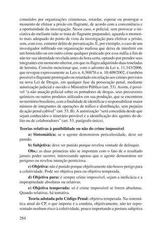 cometidos por organizações criminosas, retardar, esperar ou prorrogar o 
momento de efetuar a prisão em flagrante, de acordo com a conveniência e 
a oportunidade da investigação. Nesse caso, o policial, sem provocar a ini-ciativa 
284 
do meliante (não se trata de flagrante preparado), aguarda o momen-to 
mais adequado do ponto de vista da investigação para efetivar a prisão, 
sem, com isso, cometer delito de prevaricação. É, por exemplo, o caso de um 
investigador infiltrado em organização mafiosa que deixa de interferir em 
um homicídio ou em outro crime qualquer praticado por essa máfia a fim de 
não ter sua identidade revelada antes da hora certa, optando por prender seus 
integrantes em momento ulterior, em que os flagra adquirindo duas toneladas 
de heroína. Convém mencionar que, com o advento da Lei n. 11.343/2006, 
que revogou expressamente as Leis n. 6.368/76 e n. 10.409/2002, é também 
possível o flagrante prorrogado ou retardado em relação aos crimes previstos 
na nova Lei de Drogas, em qualquer fase da persecução penal, mediante 
autorização judicial e ouvido o Ministério Público (art. 53). Assim, é possí-vel 
“a não atuação policial sobre os portadores de drogas, seus precursores 
químicos ou outros produtos utilizados em sua produção, que se encontrem 
no território brasileiro, com a finalidade de identificar e responsabilizar maior 
número de integrantes de operações de tráfico e distribuição, sem prejuízo 
da ação penal cabível” (art. 53, II). A autorização “será concedida desde que 
sejam conhecidos o itinerário provável e a identificação dos agentes do de-lito 
ou de colaboradores” (art. 53, parágrafo único). 
Teorias relativas à punibilidade ou não do crime impossível 
a) Sintomática: se o agente demonstrou periculosidade, deve ser 
punido. 
b) Subjetiva: deve ser punido porque revelou vontade de delinquir. 
Obs.: as duas primeiras não se importam com o fato de o resultado 
jamais poder ocorrer, interessando apenas que o agente demonstrou ser 
perigoso ou revelou intenção perniciosa. 
c) Objetiva: não é punido porque objetivamente não houve perigo para 
a coletividade. Pode ser objetiva pura ou objetiva temperada. 
d) Objetiva pura: é sempre crime impossível, sejam a ineficácia e a 
impropriedade absolutas ou relativas. 
e) Objetiva temperada: só é crime impossível se forem absolutas. 
Quando relativas, há tentativa. 
Teoria adotada pelo Código Penal: objetiva temperada. Na sistemá-tica 
atual do CP, o que importa é a conduta, objetivamente, não ter repre-sentado 
nenhum risco à coletividade, pouco importando a postura subjetiva 
 