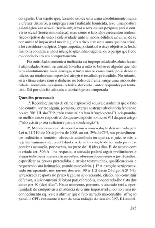 do agente. Um sujeito que, fazendo uso de uma arma absolutamente inapta 
a efetuar disparos, a emprega com finalidade homicida, teve uma postura 
psicológica censurável (teoria subjetiva) e revelou ser perigoso para o con-vívio 
social (teoria sintomática), mas, como o fato não representou nenhum 
risco objetivo de lesão à coletividade, ante a impossibilidade ab initio de se 
consumar (é impossível matar alguém a tiros com uma arma que não atira), 
a lei considera-o atípico. O que importa, portanto, é o risco objetivo de lesão 
ínsito na conduta, e não a intenção que tinha o agente, ou o perigo que ficou 
evidenciado em seu comportamento. 
Por outro lado, somente a ineficácia e a impropriedade absolutas levam 
à atipicidade. Assim, se um ladrão enfia a mão no bolso de alguém que não 
tem absolutamente nada consigo, o furto não se consumará, pois, desde o 
início, era totalmente impossível atingir o resultado pretendido. No entanto, 
se a vítima estava com o dinheiro no bolso da frente, surge uma impossibi-lidade 
meramente ocasional, relativa, devendo o autor responder por tenta-tiva. 
Daí por que foi adotada a teoria objetiva temperada. 
285 
Questões processuais 
1ª) Reconhecimento do crime impossível equivale a admitir que o fato 
não constitui crime algum, portanto, deverá a sentença absolutória fundar-se 
no art. 386, III, do CPP (“não constituir o fato infração penal”), adequando-se 
melhor a esse dispositivo do que ao disposto no inciso VII daquele artigo 
(“não existir prova suficiente para a condenação”). 
2ª) Mencione-se que, de acordo com a nova redação determinada pela 
Lei n. 11.719, de 20 de junho de 2008, ao art. 396 do CPP, nos procedimen-tos 
ordinário e sumário, oferecida a denúncia ou queixa, o juiz, se não a 
rejeitar liminarmente, recebê-la-á e ordenará a citação do acusado para res-ponder 
à acusação, por escrito, no prazo de 10 (dez) dias. E, de acordo com 
o criado art. 396-A, “na resposta, o acusado poderá arguir preliminares e 
alegar tudo o que interessa à sua defesa, oferecer documentos e justificações, 
especificar as provas pretendidas e arrolar testemunhas, qualificando-as e 
requerendo sua intimação, quando necessário. § 1º A exceção será proces-sada 
em apartado, nos termos dos arts. 95 a 112 deste Código. § 2º Não 
apresentada resposta no prazo legal, ou se o acusado, citado, não constituir 
defensor, o juiz nomeará defensor para oferecê-la, concedendo-lhe vista dos 
autos por 10 (dez) dias”. Nesse momento, portanto, o acusado terá a opor-tunidade 
de comprovar a existência de crime impossível e, como o seu re-conhecimento 
equivale a afirmar que o fato narrado não constitui infração 
penal, o CPP, consoante o teor da nova redação do seu art. 397, III, autori- 
 