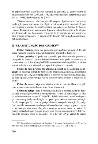 za expressamente a absolvição sumária do acusado, tal como ocorre no 
procedimento do júri (CPP, art. 415, III, com a redação determinada pela 
Lei n. 11.689, de 9 de junho de 2008). 
3ª) Habeas corpus não é o meio idôneo para objetivar-se o trancamen-to 
da ação penal que tenha por objeto a prática de crime impossível, pois 
este implica a análise de matéria fática que refoge ao âmbito do habeas 
corpus. Ressalvam-se, no entanto, hipóteses absurdas, como a de alguém 
ser denunciado por homicídio, em razão de ter atirado em um esqueleto, 
caso em que será possível o trancamento da ação pelo remédio constitucio-nal 
mencionado. 
25. CLASSIFICAÇÃO DOS CRIMES255 
286 
Crime comum: pode ser cometido por qualquer pessoa. A lei não 
exige nenhum requisito especial. Exemplo: homicídio, furto etc. 
Crime próprio: só pode ser cometido por determinada pessoa ou 
categoria de pessoas, como o infanticídio (só a mãe pode ser autora) e os 
crimes contra a Administração Pública (só o funcionário público pode ser 
autor). Admite a autoria mediata, a participação e a coautoria. 
Crime de mão própria (de atuação pessoal ou de conduta infun-gível): 
só pode ser cometido pelo sujeito em pessoa, como o delito de falso 
testemunho (art. 342). Somente admite o concurso de agentes na modalida-de 
participação, uma vez que não se pode delegar a outrem a execução do 
crime. 
Crime de dano: exige uma efetiva lesão ao bem jurídico protegido 
para a sua consumação (homicídio, furto, dano etc.). 
Crime de perigo: para a consumação, basta a possibilidade do dano, 
ou seja, a exposição do bem a perigo de dano (crime de periclitação da vida 
ou saúde de outrem — art. 132 do CP). Subdivide-se em: a) crime de peri-go 
concreto, quando a realização do tipo exige a existência de uma situação 
de efetivo perigo; b) crime de perigo abstrato, no qual a situação de perigo 
é presumida, como no caso da quadrilha ou bando, em que se pune o agen-te 
mesmo que não tenha chegado a cometer nenhum crime; c) crime de 
perigo individual, que é o que atinge uma pessoa ou um número determi-nado 
de pessoas, como os dos arts. 130 a 137 do CP; d) crime de perigo 
255. Inspirada na classificação de Damásio E. de Jesus, Direito penal, cit., 25. ed., p. 
187-223, e na de Nélson Hungria, Comentários, cit., 4. ed., v. 1, t. II, p. 42-58. 
 