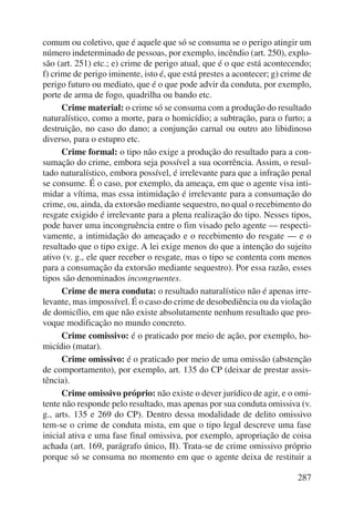 comum ou coletivo, que é aquele que só se consuma se o perigo atingir um 
número indeterminado de pessoas, por exemplo, incêndio (art. 250), explo-são 
(art. 251) etc.; e) crime de perigo atual, que é o que está acontecendo; 
f) crime de perigo iminente, isto é, que está prestes a acontecer; g) crime de 
perigo futuro ou mediato, que é o que pode advir da conduta, por exemplo, 
porte de arma de fogo, quadrilha ou bando etc. 
Crime material: o crime só se consuma com a produção do resultado 
naturalístico, como a morte, para o homicídio; a subtração, para o furto; a 
destruição, no caso do dano; a conjunção carnal ou outro ato libidinoso 
diverso, para o estupro etc. 
Crime formal: o tipo não exige a produção do resultado para a con-sumação 
do crime, embora seja possível a sua ocorrência. Assim, o resul-tado 
naturalístico, embora possível, é irrelevante para que a infração penal 
se consume. É o caso, por exemplo, da ameaça, em que o agente visa inti-midar 
a vítima, mas essa intimidação é irrelevante para a consumação do 
crime, ou, ainda, da extorsão mediante sequestro, no qual o recebimento do 
resgate exigido é irrelevante para a plena realização do tipo. Nesses tipos, 
pode haver uma incongruência entre o fim visado pelo agente — respecti-vamente, 
a intimidação do ameaçado e o recebimento do resgate — e o 
resultado que o tipo exige. A lei exige menos do que a intenção do sujeito 
ativo (v. g., ele quer receber o resgate, mas o tipo se contenta com menos 
para a consumação da extorsão mediante sequestro). Por essa razão, esses 
tipos são denominados incongruentes. 
Crime de mera conduta: o resultado naturalístico não é apenas irre-levante, 
mas impossível. É o caso do crime de desobediência ou da violação 
de domicílio, em que não existe absolutamente nenhum resultado que pro-voque 
modificação no mundo concreto. 
Crime comissivo: é o praticado por meio de ação, por exemplo, ho-micídio 
287 
(matar). 
Crime omissivo: é o praticado por meio de uma omissão (abstenção 
de comportamento), por exemplo, art. 135 do CP (deixar de prestar assis-tência). 
Crime omissivo próprio: não existe o dever jurídico de agir, e o omi-tente 
não responde pelo resultado, mas apenas por sua conduta omissiva (v. 
g., arts. 135 e 269 do CP). Dentro dessa modalidade de delito omissivo 
tem-se o crime de conduta mista, em que o tipo legal descreve uma fase 
inicial ativa e uma fase final omissiva, por exemplo, apropriação de coisa 
achada (art. 169, parágrafo único, II). Trata-se de crime omissivo próprio 
porque só se consuma no momento em que o agente deixa de restituir a 
 
