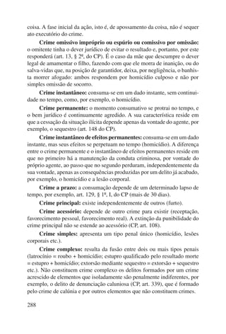 coisa. A fase inicial da ação, isto é, de apossamento da coisa, não é sequer 
ato executório do crime. 
288 
Crime omissivo impróprio ou espúrio ou comissivo por omissão: 
o omitente tinha o dever jurídico de evitar o resultado e, portanto, por este 
responderá (art. 13, § 2º, do CP). É o caso da mãe que descumpre o dever 
legal de amamentar o filho, fazendo com que ele morra de inanição, ou do 
salva-vidas que, na posição de garantidor, deixa, por negligência, o banhis-ta 
morrer afogado: ambos respondem por homicídio culposo e não por 
simples omissão de socorro. 
Crime instantâneo: consuma-se em um dado instante, sem continui-dade 
no tempo, como, por exemplo, o homicídio. 
Crime permanente: o momento consumativo se protrai no tempo, e 
o bem jurídico é continuamente agredido. A sua característica reside em 
que a cessação da situação ilícita depende apenas da vontade do agente, por 
exemplo, o sequestro (art. 148 do CP). 
Crime instantâneo de efeitos permanentes: consuma-se em um dado 
instante, mas seus efeitos se perpetuam no tempo (homicídio). A diferença 
entre o crime permanente e o instantâneo de efeitos permanentes reside em 
que no primeiro há a manutenção da conduta criminosa, por vontade do 
próprio agente, ao passo que no segundo perduram, independentemente da 
sua vontade, apenas as consequências produzidas por um delito já acabado, 
por exemplo, o homicídio e a lesão corporal. 
Crime a prazo: a consumação depende de um determinado lapso de 
tempo, por exemplo, art. 129, § 1º, I, do CP (mais de 30 dias). 
Crime principal: existe independentemente de outros (furto). 
Crime acessório: depende de outro crime para existir (receptação, 
favorecimento pessoal, favorecimento real). A extinção da punibilidade do 
crime principal não se estende ao acessório (CP, art. 108). 
Crime simples: apresenta um tipo penal único (homicídio, lesões 
corporais etc.). 
Crime complexo: resulta da fusão entre dois ou mais tipos penais 
(latrocínio = roubo + homicídio; estupro qualificado pelo resultado morte 
= estupro + homicídio; extorsão mediante sequestro = extorsão + sequestro 
etc.). Não constituem crime complexo os delitos formados por um crime 
acrescido de elementos que isoladamente são penalmente indiferentes, por 
exemplo, o delito de denunciação caluniosa (CP, art. 339), que é formado 
pelo crime de calúnia e por outros elementos que não constituem crimes. 
 