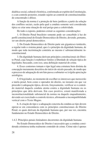 dialética social, cultural e histórica, conformada ao espírito da Constituição, 
e a um controle posterior, estando sujeito ao controle de constitucionalida-de 
28 
concentrado e difuso. 
A função da norma é a proteção de bens jurídicos a partir da solução 
dos conflitos sociais, razão pela qual a conduta somente será considerada 
típica se criar uma situação de real perigo para a coletividade. 
De todo o exposto, podemos extrair as seguintes considerações: 
1. O Direito Penal brasileiro somente pode ser concebido à luz do 
perfil constitucional do Estado Democrático de Direito, devendo, portanto, 
ser um direito penal democrático. 
2. Do Estado Democrático de Direito parte um gigantesco tentáculo, 
a regular todo o sistema penal, que é o princípio da dignidade humana, de 
modo que toda incriminação contrária ao mesmo é substancialmente in-constitucional. 
3. Da dignidade humana derivam princípios constitucionais do Direi-to 
Penal, cuja função é estabelecer limites à liberdade de seleção típica do 
legislador, buscando, com isso, uma definição material do crime. 
4. Esses contornos tornam o tipo legal uma estrutura bem distinta da 
concepção meramente descritiva do início do século passado, de modo que 
o processo de adequação de um fato passa a submeter-se à rígida apreciação 
axiológica. 
5. O legislador, no momento de escolher os interesses que merecerão 
a tutela penal, bem como o operador do direito, no instante em que vai 
proceder à adequação típica, devem, forçosamente, verificar se o conteú-do 
material daquela conduta atenta contra a dignidade humana ou os 
princí pios que dela derivam. Em caso positivo, estará manifestada a 
inconstitucio nalidade substancial da norma ou daquele enquadramento, 
devendo ser exercitado o controle técnico, afirmando a incompatibilidade 
vertical com o Texto Magno. 
6. A criação do tipo e a adequação concreta da conduta ao tipo devem 
operar-se em consonância com os princípios constitucionais do Direito 
Penal, os quais derivam da dignidade humana que, por sua vez, encontra 
fundamento no Estado Democrático de Direito. 
1.4.2. Princípios penais limitadores decorrentes da dignidade humana 
No Estado Democrático de Direito é necessário que a conduta consi-derada 
criminosa tenha realmente conteúdo de crime. Crime não é apenas 
 
