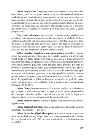 Crime progressivo: é o que para ser cometido necessariamente viola 
outra norma penal menos grave. Assim, o agente, visando desde o início a 
produção de um resultado mais grave, pratica sucessivas e crescentes vio-lações 
ao bem jurídico até atingir a meta optata. Exemplo: um sujeito, de-sejando 
matar vagarosamente seu inimigo, vai lesionando-o (crime de lesões 
corporais) de modo cada vez mais grave até a morte. Aplica-se o princípio 
da consunção, e o agente só responde pelo homicídio (no caso, o crime 
progressivo). 
Progressão criminosa: inicialmente, o agente deseja produzir um 
resultado, mas, após consegui-lo, resolve prosseguir na violação do bem 
jurídico, produzindo um outro crime mais grave. Quer ferir e, depois, deci-de 
matar. Só responde pelo crime mais grave, em face do princípio da 
consun ção, mas existem dois delitos (por isso, não se fala em crime pro-gressivo, 
289 
mas em progressão criminosa entre crimes). 
Delito putativo, imaginário ou erroneamente suposto: o agente 
pensa que cometeu um crime, mas, na verdade, realizou um irrelevante 
penal. Pode ser: delito putativo por erro de tipo, que é o crime impossível 
pela impropriedade absoluta do objeto, como no caso da mulher que ingere 
substância abortiva, pensando estar grávida; delito putativo por erro de 
proibição, quando o agente pensa estar cometendo algo injusto, mas pratica 
uma conduta perfeitamente normal, como é o caso do boxeador que, após 
nocautear seu oponente, pensa ter cometido algo ilícito; e delito putativo 
por obra do agente provocador, conhecido também como delito de ensaio, 
delito de experiência ou delito de flagrante preparado, no qual não existe 
crime por parte do agente induzido, ante a ausência de espontaneidade 
(Súmula 145 do STF). 
Crime falho: é o nome que se dá à tentativa perfeita ou acabada em 
que se esgota a atividade executória sem que se tenha produzido o resulta-do. 
Exemplo: atirador medíocre que descarrega sua arma de fogo sem 
atingir a vítima ou sem conseguir matá-la, como pretendia. 
Crime unissubsistente: é o que se perfaz com um único ato, como a 
injúria verbal. 
Crime plurissubsistente: é aquele que exige mais de um ato para sua 
realização (estelionato — art. 171). 
Crime de dupla subjetividade passiva: é aquele que tem, necessa-riamente, 
mais de um sujeito passivo, como é o caso do crime de violação 
de correspondência (art. 151), no qual o remetente e o destinatário são 
ofendidos. 
 