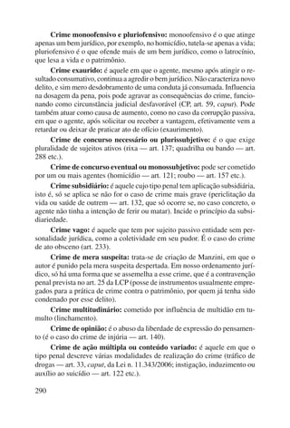 290 
Crime monoofensivo e pluriofensivo: monoofensivo é o que atinge 
apenas um bem jurídico, por exemplo, no homicídio, tutela-se apenas a vida; 
pluriofensivo é o que ofende mais de um bem jurídico, como o latrocínio, 
que lesa a vida e o patrimônio. 
Crime exaurido: é aquele em que o agente, mesmo após atingir o re-sultado 
consumativo, continua a agredir o bem jurídico. Não caracteriza novo 
delito, e sim mero desdobramento de uma conduta já consumada. Influencia 
na dosagem da pena, pois pode agravar as consequências do crime, funcio-nando 
como circunstância judicial desfavorável (CP, art. 59, caput). Pode 
também atuar como causa de aumento, como no caso da corrupção passiva, 
em que o agente, após solicitar ou receber a vantagem, efetivamente vem a 
retardar ou deixar de praticar ato de ofício (exaurimento). 
Crime de concurso necessário ou plurissubjetivo: é o que exige 
pluralidade de sujeitos ativos (rixa — art. 137; quadrilha ou bando — art. 
288 etc.). 
Crime de concurso eventual ou monossubjetivo: pode ser cometido 
por um ou mais agentes (homicídio — art. 121; roubo — art. 157 etc.). 
Crime subsidiário: é aquele cujo tipo penal tem aplicação subsidiária, 
isto é, só se aplica se não for o caso de crime mais grave (periclitação da 
vida ou saúde de outrem — art. 132, que só ocorre se, no caso concreto, o 
agente não tinha a intenção de ferir ou matar). Incide o princípio da subsi-diariedade. 
Crime vago: é aquele que tem por sujeito passivo entidade sem per-sonalidade 
jurídica, como a coletividade em seu pudor. É o caso do crime 
de ato obsceno (art. 233). 
Crime de mera suspeita: trata-se de criação de Manzini, em que o 
autor é punido pela mera suspeita despertada. Em nosso ordenamento jurí-dico, 
só há uma forma que se assemelha a esse crime, que é a contravenção 
penal prevista no art. 25 da LCP (posse de instrumentos usualmente empre-gados 
para a prática de crime contra o patrimônio, por quem já tenha sido 
condenado por esse delito). 
Crime multitudinário: cometido por influência de multidão em tu-multo 
(linchamento). 
Crime de opinião: é o abuso da liberdade de expressão do pensamen-to 
(é o caso do crime de injúria — art. 140). 
Crime de ação múltipla ou conteúdo variado: é aquele em que o 
tipo penal descreve várias modalidades de realização do crime (tráfico de 
drogas — art. 33, caput, da Lei n. 11.343/2006; instigação, induzimento ou 
auxílio ao suicídio — art. 122 etc.). 
 
