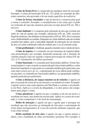 Crime de forma livre: é o praticado por qualquer meio de execução. 
Exemplo: o crime de homicídio (CP, art. 121) pode ser cometido de dife-rentes 
maneiras, não prevendo a lei um modo específico de realizá-lo. 
Crime de forma vinculada: o tipo já descreve a maneira pela qual 
o crime é cometido. Exemplo: o curandeirismo é um crime que só pode 
ser realizado de uma das maneiras previstas no tipo penal (CP, art. 284 e 
incisos). 
Crime habitual: é o composto pela reiteração de atos que revelam um 
estilo de vida do agente, por exemplo, rufianismo (CP, art. 230), exercício 
ilegal da medicina, arte dentária ou farmacêutica (CP, art. 282). Só se consuma 
com a habitualidade na conduta. Enquanto no crime habitual cada ato isolado 
constitui fato atípico, pois a tipicidade depende da reiteração de um número 
de atos, no crime continuado cada ato isolado, por si só, já constitui crime. 
Crime profissional: é o habitual, quando cometido com o intuito de lucro. 
Crime de ímpeto: é o cometido em um momento de impulsividade, 
sem premeditação, por exemplo, homicídio praticado sob o domínio de 
violenta emoção, logo em seguida a injusta provocação da vítima (CP, art. 
121, § 1º). Geralmente são delitos passionais. 
Crime funcional: é o cometido pelo funcionário público. Crime fun-cional 
próprio é o que só pode ser praticado pelo funcionário público; crime 
funcional impróprio é o que pode ser cometido também pelo particular, mas 
com outro nomen juris (p. ex., a apropriação de coisa alheia pode configu-rar 
peculato, se cometida por funcionário público, ou apropriação indébita, 
291 
quando praticada por particular). 
Crime a distância, de espaço máximo ou de trânsito: é aquele em 
que a execução do crime dá-se em um país e o resultado em outro. Exemplo: 
o agente escreve uma carta injuriosa em São Paulo e a remete a seu desafe-to 
em Paris. Aplica-se a teoria da ubiquidade, e os dois países são compe-tentes 
para julgar o crime. 
Crime plurilocal: é aquele em que a conduta se dá em um local e o 
resultado em outro, mas dentro do mesmo país. Aplica-se a teoria do resul-tado, 
e o foro competente é o do local da consumação. 
Delito de intenção: é aquele em que o agente quer e persegue um 
resultado que não necessita ser alcançado de fato para a consumação do 
crime (tipos incongruentes). É o caso da extorsão mediante sequestro, que 
é um crime formal. 
Delito mutilado de dois atos: é aquele em que o sujeito pratica o 
delito, com a finalidade de obter um benefício posterior. Por exemplo: o 
 