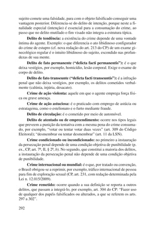 sujeito comete uma falsidade, para com o objeto falsificado conseguir uma 
vantagem posterior. Diferencia-se do delito de intenção, porque neste a fi-nalidade 
292 
especial (intenção) é essencial para a consumação do crime, ao 
passo que no delito mutilado o fim visado não integra a estrutura típica. 
Delito de tendência: a existência do crime depende de uma vontade 
íntima do agente. Exemplo: o que diferencia o ato libidinoso configurador 
do crime de estupro (cf. nova redação do art. 213 do CP) de um exame gi-necológico 
regular é o intuito libidinoso do sujeito, escondido nas profun-dezas 
de sua mente. 
Delito de fato permanente (“delicta facti permanentis”): é o que 
deixa vestígios, por exemplo, homicídio, lesão corporal. Exige o exame de 
corpo de delito. 
Delito de fato transeunte (“delicta facti transeuntis”): é a infração 
penal que não deixa vestígios, por exemplo, os delitos cometidos verbal-mente 
(calúnia, injúria, desacato). 
Crime de ação violenta: aquele em que o agente emprega força físi-ca 
ou grave ameaça. 
Crime de ação astuciosa: é o praticado com emprego de astúcia ou 
estratagema, como o estelionato e o furto mediante fraude. 
Delito de circulação: é o cometido por meio de automóvel. 
Delito de atentado ou de empreendimento: ocorre nos tipos legais 
que preveem a punição da tentativa com a mesma pena do crime consuma-do, 
por exemplo, “votar ou tentar votar duas vezes” (art. 309 do Código 
Eleitoral); “desmembrar ou tentar desmembrar” (art. 11 da LSN). 
Crime condicionado ou incondicionado: no primeiro a instauração 
da persecução penal depende de uma condição objetiva de punibilidade (p. 
ex., CP, art. 7º, II, § 2º, b). No segundo, que constitui a maioria dos delitos, 
a instauração da persecução penal não depende de uma condição objetiva 
de punibilidade. 
Crime internacional ou mundial: é o que, por tratado ou convenção, 
o Brasil obrigou-se a reprimir, por exemplo, tráfico internacional de pessoa 
para fim de exploração sexual (CP, art. 231, com redação determinada pela 
Lei n. 12.015/2009). 
Crime remetido: ocorre quando a sua definição se reporta a outros 
delitos, que passam a integrá-lo, por exemplo, art. 304 do CP: “Fazer uso 
de qualquer dos papéis falsificados ou alterados, a que se referem os arts. 
297 a 302”. 
 
