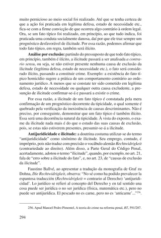 muito pernicioso ao meio social foi realizado. Até que se tenha certeza de 
que a ação foi praticada em legítima defesa, estado de necessidade etc., 
fica-se com a firme convicção de que ocorreu algo contrário à ordem legal. 
Ora, se um fato típico foi realizado, em princípio, ao que tudo indica, foi 
praticada uma conduta socialmente danosa, daí por que ele traz sempre um 
prognóstico desfavorável de ilicitude. Por essa razão, podemos afirmar que 
todo fato típico, em regra, também será ilícito. 
294 
Análise por exclusão: partindo do pressuposto de que todo fato típico, 
em princípio, também é ilícito, a ilicitude passará a ser analisada a contra-rio 
sensu, ou seja, se não estiver presente nenhuma causa de exclusão da 
ilicitude (legítima defesa, estado de necessidade etc.), o fato será conside-rado 
ilícito, passando a constituir crime. Exemplo: a existência do fato tí-pico 
homicídio sugere a prática de um comportamento contrário ao orde-namento 
jurídico. A menos que se constate ter sido cometido em legítima 
defesa, estado de necessidade ou qualquer outra causa excludente, a pre-sunção 
de ilicitude confirmar-se-á e passará a existir o crime. 
Por essa razão, a ilicitude de um fato típico é constatada pela mera 
confirmação de um prognóstico decorrente da tipicidade, o qual somente é 
quebrado pela verificação da inexistência de causas descriminantes. Não é 
preciso, por conseguinte, demonstrar que um fato típico é também ilícito. 
Essa será uma decorrência natural da tipicidade. À vista do exposto, o exa-me 
da ilicitude nada mais é do que o estudo das suas causas de exclusão, 
pois, se estas não estiverem presentes, presumir-se-á a ilicitude. 
Antijuridicidade e ilicitude: a doutrina costuma utilizar-se do termo 
“antijuridicidade” como sinônimo de ilicitude. Seu emprego, contudo, é 
impróprio, pois não traduz com precisão o vocábulo alemão Rechtwidrigkeit 
(contrariedade ao direito). Além disso, a Parte Geral do Código Penal, 
acertadamente, adotou o termo “ilicitude”, quando, por exemplo, no art. 21, 
fala de “erro sobre a ilicitude do fato”, e, no art. 23, de “causas de exclusão 
da ilicitude”. 
Faustino Ballvé, ao apresentar a tradução da monografia de Graf zu 
Dohna, Die Rechtwidrigkeit, observa: “No sé como ha podido prevalecer la 
espantosa traducción (Rechtwidrigkeit = contrario al Derecho) ‘antijuridi-cidad’. 
Lo jurídico se refieri al concepto del Derecho y en tal sentido una 
cosa puede ser jurídica o no ser jurídica (física, matemática etc.), pero no 
puede ser antijurídica. El pescado no es carne, pero no es ‘anticarne’...”256. 
256. Apud Manoel Pedro Pimentel, A teoria do crime na reforma penal, RT, 591/287. 
 
