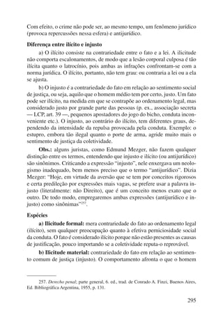 Com efeito, o crime não pode ser, ao mesmo tempo, um fenômeno jurídico 
(provoca repercussões nessa esfera) e antijurídico. 
Diferença entre ilícito e injusto 
a) O ilícito consiste na contrariedade entre o fato e a lei. A ilicitude 
não comporta escalonamentos, de modo que a lesão corporal culposa é tão 
ilícita quanto o latrocínio, pois ambas as infrações confrontam-se com a 
norma jurídica. O ilícito, portanto, não tem grau: ou contraria a lei ou a ela 
se ajusta. 
b) O injusto é a contrariedade do fato em relação ao sentimento so cial 
de justiça, ou seja, aquilo que o homem médio tem por certo, justo. Um fato 
pode ser ilícito, na medida em que se contrapõe ao ordenamento legal, mas 
considerado justo por grande parte das pessoas (p. ex., associação secreta 
— LCP, art. 39 —, pequenos apostadores do jogo do bicho, conduta incon-veniente 
etc.). O injusto, ao contrário do ilícito, tem diferentes graus, de-pendendo 
da intensidade da repulsa provocada pela conduta. Exemplo: o 
estupro, embora tão ilegal quanto o porte de arma, agride muito mais o 
sentimento de justiça da coletividade. 
Obs.: alguns juristas, como Edmund Mezger, não fazem qualquer 
distinção entre os termos, entendendo que injusto e ilícito (ou antijurídico) 
são sinônimos. Criticando a expressão “injusto”, nele enxergava um neolo-gismo 
inadequado, bem menos preciso que o termo “antijurídico”. Dizia 
Mezger: “Hoje, em virtude da aversão que se tem por conceitos rigorosos 
e certa predileção por expressões mais vagas, se prefere usar a palavra in-justo 
(literalmente: não Direito), que é um conceito menos exato que o 
outro. De todo modo, empregaremos ambas expressões (antijurídico e in-justo) 
295 
como sinônimas”257. 
Espécies 
a) Ilicitude formal: mera contrariedade do fato ao ordenamento legal 
(ilícito), sem qualquer preocupação quanto à efetiva perniciosidade social 
da conduta. O fato é considerado ilícito porque não estão presentes as causas 
de justificação, pouco importando se a coletividade reputa-o reprovável. 
b) Ilicitude material: contrariedade do fato em relação ao sentimen-to 
comum de justiça (injusto). O comportamento afronta o que o homem 
257. Derecho penal; parte general, 6. ed., trad. de Conrado A. Finzi, Buenos Aires, 
Ed. Bibliográfica Argentina, 1955, p. 131. 
 
