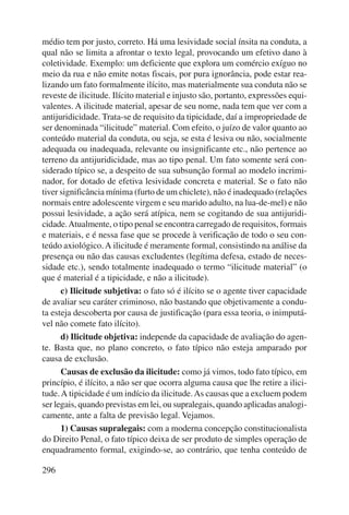 médio tem por justo, correto. Há uma lesividade social ínsita na conduta, a 
qual não se limita a afrontar o texto legal, provocando um efetivo dano à 
coletividade. Exemplo: um deficiente que explora um comércio exíguo no 
meio da rua e não emite notas fiscais, por pura ignorância, pode estar rea-lizando 
296 
um fato formalmente ilícito, mas materialmente sua conduta não se 
reveste de ilicitude. Ilícito material e injusto são, portanto, expressões equi-valentes. 
A ilicitude material, apesar de seu nome, nada tem que ver com a 
antijuridicidade. Trata-se de requisito da tipicidade, daí a impropriedade de 
ser denominada “ilicitude” material. Com efeito, o juízo de valor quanto ao 
conteúdo material da conduta, ou seja, se esta é lesiva ou não, socialmente 
adequada ou inadequada, relevante ou insignificante etc., não pertence ao 
terreno da antijuridicidade, mas ao tipo penal. Um fato somente será con-siderado 
típico se, a despeito de sua subsunção formal ao modelo incrimi-nador, 
for dotado de efetiva lesividade concreta e material. Se o fato não 
tiver significância mínima (furto de um chiclete), não é inadequado (relações 
normais entre adolescente virgem e seu marido adulto, na lua-de-mel) e não 
possui lesividade, a ação será atípica, nem se cogitando de sua antijuridi-cidade. 
Atualmente, o tipo penal se encontra carregado de requisitos, formais 
e materiais, e é nessa fase que se procede à verificação de todo o seu con-teúdo 
axiológico. A ilicitude é meramente formal, consistindo na análise da 
presença ou não das causas excludentes (legítima defesa, estado de neces-sidade 
etc.), sendo totalmente inadequado o termo “ilicitude material” (o 
que é material é a tipicidade, e não a ilicitude). 
c) Ilicitude subjetiva: o fato só é ilícito se o agente tiver capacidade 
de avaliar seu caráter criminoso, não bastando que objetivamente a condu-ta 
esteja descoberta por causa de justificação (para essa teoria, o inimputá-vel 
não comete fato ilícito). 
d) Ilicitude objetiva: independe da capacidade de avaliação do agen-te. 
Basta que, no plano concreto, o fato típico não esteja amparado por 
causa de exclusão. 
Causas de exclusão da ilicitude: como já vimos, todo fato típico, em 
princípio, é ilícito, a não ser que ocorra alguma causa que lhe retire a ilici-tude. 
A tipicidade é um indício da ilicitude. As causas que a excluem podem 
ser legais, quando previstas em lei, ou supralegais, quando aplicadas analogi-camente, 
ante a falta de previsão legal. Vejamos. 
1) Causas supralegais: com a moderna concepção constitucionalista 
do Direito Penal, o fato típico deixa de ser produto de simples operação de 
enquadramento formal, exigindo-se, ao contrário, que tenha conteúdo de 
 