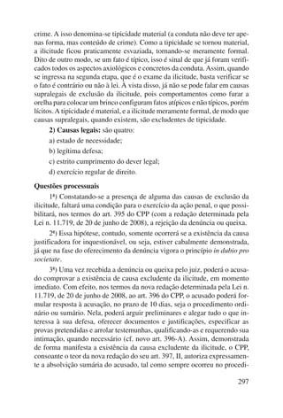 crime. A isso denomina-se tipicidade material (a conduta não deve ter ape-nas 
forma, mas conteúdo de crime). Como a tipicidade se tornou material, 
a ilicitude ficou praticamente esvaziada, tornando-se meramente formal. 
Dito de outro modo, se um fato é típico, isso é sinal de que já foram verifi-cados 
todos os aspectos axiológicos e concretos da conduta. Assim, quando 
se ingressa na segunda etapa, que é o exame da ilicitude, basta verificar se 
o fato é contrário ou não à lei. À vista disso, já não se pode falar em causas 
supralegais de exclusão da ilicitude, pois comportamentos como furar a 
orelha para colocar um brinco configuram fatos atípicos e não típicos, porém 
lícitos. A tipicidade é material, e a ilicitude meramente formal, de modo que 
causas supralegais, quando existem, são excludentes de tipicidade. 
297 
2) Causas legais: são quatro: 
a) estado de necessidade; 
b) legítima defesa; 
c) estrito cumprimento do dever legal; 
d) exercício regular de direito. 
Questões processuais 
1ª) Constatando-se a presença de alguma das causas de exclusão da 
ilicitude, faltará uma condição para o exercício da ação penal, o que possi-bilitará, 
nos termos do art. 395 do CPP (com a redação determinada pela 
Lei n. 11.719, de 20 de junho de 2008), a rejeição da denúncia ou queixa. 
2ª) Essa hipótese, contudo, somente ocorrerá se a existência da causa 
justificadora for inquestionável, ou seja, estiver cabalmente demonstrada, 
já que na fase do oferecimento da denúncia vigora o princípio in dubio pro 
societate. 
3ª) Uma vez recebida a denúncia ou queixa pelo juiz, poderá o acusa-do 
comprovar a existência de causa excludente da ilicitude, em momento 
imediato. Com efeito, nos termos da nova redação determinada pela Lei n. 
11.719, de 20 de junho de 2008, ao art. 396 do CPP, o acusado poderá for-mular 
resposta à acusação, no prazo de 10 dias, seja o procedimento ordi-nário 
ou sumário. Nela, poderá arguir preliminares e alegar tudo o que in-teressa 
à sua defesa, oferecer documentos e justificações, especificar as 
provas pretendidas e arrolar testemunhas, qualificando-as e requerendo sua 
intimação, quando necessário (cf. novo art. 396-A). Assim, demonstrada 
de forma manifesta a existência da causa excludente da ilicitude, o CPP, 
consoante o teor da nova redação do seu art. 397, II, autoriza expressamen-te 
a absolvição sumária do acusado, tal como sempre ocorreu no procedi- 
 