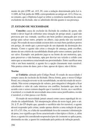 mento do júri (CPP, art. 415, IV, com a redação determinada pela Lei n. 
11.689, de 9 de junho de 2008, correspondente ao antigo art. 411). Frise-se, 
no entanto, que o Diploma Legal se refere a existência manifesta da causa 
excludente da ilicitude, não se admitindo dúvida quanto à sua presença. 
27. ESTADO DE NECESSIDADE 
298 
Conceito: causa de exclusão da ilicitude da conduta de quem, não 
tendo o dever legal de enfrentar uma situação de perigo atual, a qual não 
provocou por sua vontade, sacrifica um bem jurídico ameaçado por esse 
perigo para salvar outro, próprio ou alheio, cuja perda não era razoável 
exigir. No estado de necessidade existem dois ou mais bens jurídicos postos 
em perigo, de modo que a preservação de um depende da destruição dos 
demais. Como o agente não criou a situação de ameaça, pode escolher, 
dentro de um critério de razoabilidade ditado pelo senso comum, qual deve 
ser salvo. Exemplo: um pedestre joga-se na frente de um motorista, que, 
para preservar a vida humana, opta por desviar seu veículo e colidir com 
outro que se encontrava estacionado nas proximidades. Entre sacrificar uma 
vida e um bem mate rial, o agente fez a opção claramente mais razoável. 
Não pratica crime de dano, pois o fato, apesar de típico, não é ilícito. 
Teorias 
a) Unitária: adotada pelo Código Penal. O estado de necessidade é 
sempre causa de exclusão da ilicitude. Dessa forma, para o nosso Código 
Penal, ou a situação reveste-se de razoabilidade, ou não há estado de neces-sidade. 
Não existe comparação de valores, pois ninguém é obrigado a ficar 
calculando o valor de cada interesse em conflito, bastando que atue de 
acordo com o senso comum daquilo que é razoável. Assim, ou o sacrifício 
é aceitável, e o estado de necessidade atua como causa justificadora, ou não 
é razoável, e o fato passa a ser ilícito. 
O estado de necessidade jamais atuará como causa supralegal de ex-clusão 
da culpabilidade. Tal interpretação aflora do texto legal, pois o art. 
24, § 2º, do CP dispõe que, quando o sacrifício não for razoável, o agente 
deverá responder pelo crime, tendo apenas direito a uma redução de pena 
de 1/3 a 2/3. Ora, se a falta de razoabilidade leva tão somente à diminuição 
de pena, isso significa que ficou caracterizado o fato típico e ilícito, e, além 
disso, o agente foi considerado responsável por ele (somente se aplica pena, 
diminuída ou não, a quem foi condenado pela prática de infração penal). 
 