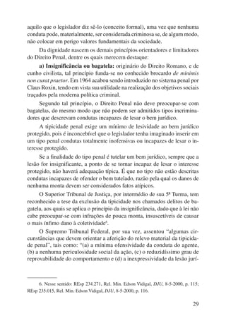 aquilo que o legislador diz sê-lo (conceito formal), uma vez que nenhuma 
conduta pode, materialmente, ser considerada criminosa se, de algum modo, 
não colocar em perigo valores fundamentais da sociedade. 
Da dignidade nascem os demais princípios orientadores e limitadores 
29 
do Direito Penal, dentre os quais merecem destaque: 
a) Insignificância ou bagatela: originário do Direito Romano, e de 
cunho civilista, tal princípio funda-se no conhecido brocardo de minimis 
non curat praetor. Em 1964 acabou sendo introduzido no sistema penal por 
Claus Roxin, tendo em vista sua utilidade na realização dos objetivos so ciais 
traçados pela moderna política criminal. 
Segundo tal princípio, o Direito Penal não deve preocupar-se com 
bagatelas, do mesmo modo que não podem ser admitidos tipos incrimina-dores 
que descrevam condutas incapazes de lesar o bem jurídico. 
A tipicidade penal exige um mínimo de lesividade ao bem jurídico 
protegido, pois é inconcebível que o legislador tenha imaginado inserir em 
um tipo penal condutas totalmente inofensivas ou incapazes de lesar o in-teresse 
protegido. 
Se a finalidade do tipo penal é tutelar um bem jurídico, sempre que a 
lesão for insignificante, a ponto de se tornar incapaz de lesar o interesse 
protegido, não haverá adequação típica. É que no tipo não estão descritas 
condutas incapazes de ofender o bem tutelado, razão pela qual os danos de 
nenhuma monta devem ser considerados fatos atípicos. 
O Superior Tribunal de Justiça, por intermédio de sua 5ª Turma, tem 
reconhecido a tese da exclusão da tipicidade nos chamados delitos de ba-gatela, 
aos quais se aplica o princípio da insignificância, dado que à lei não 
cabe preocupar-se com infrações de pouca monta, insuscetíveis de causar 
o mais ínfimo dano à coletividade6. 
O Supremo Tribunal Federal, por sua vez, assentou “algumas cir-cunstâncias 
que devem orientar a aferição do relevo material da tipicida-de 
penal”, tais como: “(a) a mínima ofensividade da conduta do agente, 
(b) a nenhuma periculosidade social da ação, (c) o reduzidíssimo grau de 
reprovabilidade do comportamento e (d) a inexpressividade da lesão jurí- 
6. Nesse sentido: REsp 234.271, Rel. Min. Edson Vidigal, DJU, 8-5-2000, p. 115; 
REsp 235.015, Rel. Min. Edson Vidigal, DJU, 8-5-2000, p. 116. 
 