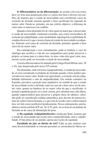 b) Diferenciadora ou da diferenciação: de acordo com essa teoria 
deve ser feita uma ponderação entre os valores dos bens e deveres em con-flito, 
de maneira que o estado de necessidade será considerado causa de 
exclusão da ilicitude somente quando o bem sacrificado for reputado de 
menor valor. Funda-se, portanto, em um critério objetivo: a diferença de 
valor entre os interesses em conflito. 
Quando o bem destruído for de valor igual ou maior que o preservado, 
o estado de necessidade continuará existindo, mas como circunstância de 
exclusão da culpabilidade, como modalidade supralegal de exigibilidade de 
conduta diversa (é o que a teoria chama de estado de necessidade exculpan-te). 
Somente será causa de exclusão da ilicitude, portanto, quando o bem 
299 
salvo for de maior valor. 
Em contraposição a esse entendimento, pode-se lembrar o caso do 
náufrago que sacrifica a vida do seu companheiro para poder preservar a 
própria, ao tomar para si a única boia. As duas vidas têm igual valor, mas, 
mesmo assim, pode ser invocado o estado de necessidade. 
A teoria diferenciadora foi adotada pelo Código Penal Militar (arts. 39 
e 43), mas desprezada pelo nosso CP comum. 
Na Alemanha, onde tal teoria é preponderante, o estado de necessida-de 
só será considerado excludente de ilicitude quando o bem jurídico pre-servado 
tiver maior valor. Sendo este equivalente, a exclusão será da culpa-bilidade 
(dirimente) e não da antijuridicidade. Em sentido contrário, na 
Espanha, prevalece a posição mais ampliativa, no sentido de que o estado 
de necessidade exclui a ilicitude, tanto no caso de o bem salvo ser do mes-mo 
valor, quanto na hipótese de ter maior valor do que o sacrificado. A 
posição espanhola parece ser a mais correta, pois eliminar uma vida alheia, 
quando imprescindível para preservar a própria (bens de idêntico valor), 
não pode ser considerada conduta antijurídica, pois decorre do natural ins-tinto 
de sobrevivência humana, e o que está de acordo com a ordem natural 
deve ser tido como justificável juridicamente. Nosso ordenamento, porém, 
adotou a teoria unitária (CP, art. 24, § 2º), pois, ou se trata de excludente de 
ilicitude ou de causa de diminuição de pena. 
c) Da equidade (Adäquitätstheorie): criada por Kant, sustenta que 
o estado de necessidade não exclui nem a antijuridicidade, nem a culpabi-lidade. 
O fato deixa de ser punido, apenas por razões de equidade. 
Faculdade do juiz ou direito do réu? Cabe ao juiz analisar com 
certa discricionariedade se estavam presentes as circunstâncias fáticas en- 
 