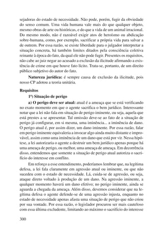 sejadoras do estado de necessidade. Não pode, porém, fugir da obviedade 
do senso comum. Uma vida humana vale mais do que qualquer objeto, 
mesmo obras de arte ou históricas, e do que a vida de um animal irracional. 
Do mesmo modo, não é razoável exigir atos de heroísmo ou abdicação 
sobre-humana, como, por exemplo, sacrificar a própria vida para salvar a 
de outrem. Por essa razão, se existe liberdade para o julgador interpretar a 
situação concreta, há também limites ditados pela consciência coletiva 
reinante à época do fato, da qual ele não pode fugir. Presentes os requisitos, 
não cabe ao juiz negar ao acusado a exclusão da ilicitude afirmando a exis-tência 
300 
de crime em que houve fato lícito. Trata-se, portanto, de um direito 
público subjetivo do autor do fato. 
Natureza jurídica: é sempre causa de exclusão da ilicitude, pois 
nosso CP adotou a teoria unitária. 
Requisitos 
1º) Situação de perigo 
a) O perigo deve ser atual: atual é a ameaça que se está verificando 
no exato momento em que o agente sacrifica o bem jurídico. Interessante 
notar que a lei não fala em situação de perigo iminente, ou seja, aquela que 
está prestes a se apresentar. Tal omissão deve-se ao fato de a situação de 
perigo já configurar, em si mesma, uma iminência... a iminência de dano. 
O perigo atual é, por assim dizer, um dano iminente. Por essa razão, falar 
em perigo iminente equivaleria a invocar algo ainda muito distante e impro-vável, 
assim como uma iminência de um dano que está por vir. Nessa hipó-tese, 
a lei autorizaria o agente a destruir um bem jurídico apenas porque há 
uma ameaça de perigo, ou melhor, uma ameaça de ameaça. Em decorrência 
disso, entendemos que somente a situação de perigo atual autoriza o sacri-fício 
do interesse em conflito. 
Em reforço a esse entendimento, poderíamos lembrar que, na legítima 
defesa, a lei fala claramente em agressão atual ou iminente, ou que não 
sucedeu com o estado de necessidade. Lá, cuida-se de agressão, ou seja, 
ataque direto voltado à produção de um dano. Na agressão iminente, a 
qualquer momento haverá um dano efetivo; no perigo iminente, ainda se 
aguarda a chegada da ameaça. Além disso, devemos considerar que na le-gítima 
defesa o agente defende-se de uma agressão injusta, enquanto no 
estado de necessidade apenas afasta uma situação de perigo que não criou 
por sua vontade. Por essa razão, o legislador procurou ser mais cauteloso 
com essa última excludente, limitando ao máximo o sacrifício do interesse 
 