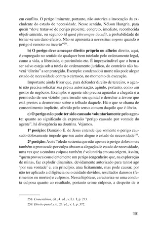 em conflito. O perigo iminente, portanto, não autoriza a invocação da ex-cludente 
do estado de necessidade. Nesse sentido, Nélson Hungria, para 
quem “deve tratar-se de perigo presente, concreto, imediato, reconhecida 
objetivamente, ou segundo id quod plerumque accidit, a probabilidade de 
tornar-se um dano efetivo. Não se apresenta a necessitas cogens quando o 
perigo é remoto ou incerto”258. 
b) O perigo deve ameaçar direito próprio ou alheio: direito, aqui, 
é empregado no sentido de qualquer bem tutelado pelo ordenamento legal, 
como a vida, a liberdade, o patrimônio etc. É imprescindível que o bem a 
ser salvo esteja sob a tutela do ordenamento jurídico, do contrário não ha-verá 
“direito” a ser protegido. Exemplo: condenado à morte não pode alegar 
301 
estado de necessidade contra o carrasco, no momento da execução. 
Importante ainda frisar que, para defender direito de terceiro, o agen-te 
não precisa solicitar sua prévia autorização, agindo, portanto, como um 
gestor de negócios. Exemplo: o agente não precisa aguardar a chegada e a 
permissão de seu vizinho para invadir seu quintal e derrubar a árvore que 
está prestes a desmoronar sobre o telhado daquele. Há o que se chama de 
consentimento implícito, aferido pelo senso comum daquilo que é óbvio. 
c) O perigo não pode ter sido causado voluntariamente pelo agen-te: 
quanto ao significado da expressão “perigo causado por vontade do 
agente”, há divergência na doutrina. Vejamos. 
1ª posição: Damásio E. de Jesus entende que somente o perigo cau-sado 
dolosamente impede que seu autor alegue o estado de necessidade259. 
2ª posição: Assis Toledo sustenta que não apenas o perigo doloso mas 
também o provocado por culpa obstam a alegação de estado de necessidade, 
uma vez que a conduta culposa também é voluntária em sua origem. Assim, 
“quem provoca conscientemente um perigo (engenheiro que, na exploração 
de minas, faz explodir dinamites, devidamente autorizado para tanto) age 
‘por sua vontade’ e, em princípio, atua licitamente, mas pode causar, por 
não ter aplicado a diligência ou o cuidado devidos, resultados danosos (fe-rimentos 
ou mortes) e culposos. Nessa hipótese, caracteriza-se uma condu-ta 
culposa quanto ao resultado, portanto crime culposo, a despeito de o 
258. Comentários, cit., 4. ed., v. I, t. I, p. 273. 
259. Direito penal, cit., 23. ed., v. 1, p. 372. 
 