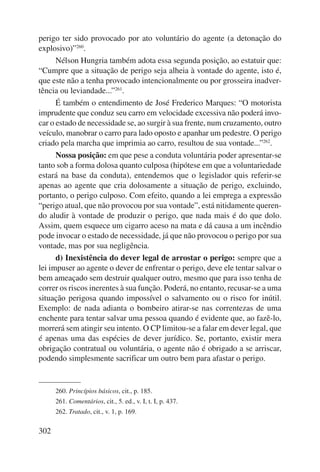 perigo ter sido provocado por ato voluntário do agente (a detonação do 
explosivo)”260. 
302 
Nélson Hungria também adota essa segunda posição, ao estatuir que: 
“Cumpre que a situação de perigo seja alheia à vontade do agente, isto é, 
que este não a tenha provocado intencionalmente ou por grosseira inadver-tência 
ou leviandade...”261. 
É também o entendimento de José Frederico Marques: “O motorista 
imprudente que conduz seu carro em velocidade excessiva não poderá invo-car 
o estado de necessidade se, ao surgir à sua frente, num cruzamento, outro 
veículo, manobrar o carro para lado oposto e apanhar um pedestre. O perigo 
criado pela marcha que imprimia ao carro, resultou de sua vontade...”262. 
Nossa posição: em que pese a conduta voluntária poder apresentar-se 
tanto sob a forma dolosa quanto culposa (hipótese em que a voluntariedade 
estará na base da conduta), entendemos que o legislador quis referir-se 
apenas ao agente que cria dolosamente a situação de perigo, excluindo, 
portanto, o perigo culposo. Com efeito, quando a lei emprega a expressão 
“perigo atual, que não provocou por sua vontade”, está nitidamente queren-do 
aludir à vontade de produzir o perigo, que nada mais é do que dolo. 
Assim, quem esquece um cigarro aceso na mata e dá causa a um incêndio 
pode invocar o estado de necessidade, já que não provocou o perigo por sua 
vontade, mas por sua negligência. 
d) Inexistência do dever legal de arrostar o perigo: sempre que a 
lei impuser ao agente o dever de enfrentar o perigo, deve ele tentar salvar o 
bem ameaçado sem destruir qualquer outro, mesmo que para isso tenha de 
correr os riscos inerentes à sua função. Poderá, no entanto, recusar-se a uma 
situação perigosa quando impossível o salvamento ou o risco for inútil. 
Exemplo: de nada adianta o bombeiro atirar-se nas correntezas de uma 
enchente para tentar salvar uma pessoa quando é evidente que, ao fazê-lo, 
morrerá sem atingir seu intento. O CP limitou-se a falar em dever legal, que 
é apenas uma das espécies de dever jurídico. Se, portanto, existir mera 
obrigação contratual ou voluntária, o agente não é obrigado a se arriscar, 
podendo simplesmente sacrificar um outro bem para afastar o perigo. 
260. Princípios básicos, cit., p. 185. 
261. Comentários, cit., 5. ed., v. I, t. I, p. 437. 
262. Tratado, cit., v. 1, p. 169. 
 
