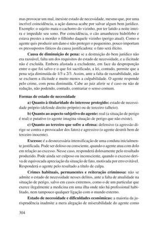 mas provocar um mal, inexiste estado de necessidade, mesmo que, por uma 
incrível coincidência, a ação danosa acabe por salvar algum bem jurídico. 
Exemplo: o sujeito mata o cachorro do vizinho, por ter latido a noite intei-ra 
e impedido seu sono. Por coincidência, o cão amanheceu hidrófobo e 
estava prestes a morder o filhinho daquele vizinho (perigo atual). Como o 
agente quis produzir um dano e não proteger o pequenino, pouco importam 
os pressupostos fáticos da causa justificadora: o fato será ilícito. 
304 
Causa de diminuição de pena: se a destruição do bem jurídico não 
era razoável, falta um dos requisitos do estado de necessidade, e a ilicitude 
não é excluída. Embora afastada a excludente, em face da desproporção 
entre o que foi salvo e o que foi sacrificado, a lei, contudo, permite que a 
pena seja diminuída de 1/3 a 2/3. Assim, ante a falta de razoabilidade, não 
se excluem a ilicitude e muito menos a culpabilidade. O agente responde 
pelo crime, com pena diminuída. Cabe ao juiz aferir se é caso ou não de 
redução, não podendo, contudo, contrariar o senso comum. 
Formas de estado de necessidade 
a) Quanto à titularidade do interesse protegido: estado de necessi-dade 
próprio (defende direito próprio) ou de terceiro (alheio). 
b) Quanto ao aspecto subjetivo do agente: real (a situação de perigo 
é real) e putativo (o agente imagina situação de perigo que não existe). 
c) Quanto ao terceiro que sofre a ofensa: defensivo (a agressão di-rige- 
se contra o provocador dos fatos) e agressivo (o agente destrói bem de 
terceiro inocente). 
Excesso: é a desnecessária intensificação de uma conduta inicialmen-te 
justificada. Pode ser doloso ou consciente, quando o agente atua com dolo 
em relação ao excesso. Nesse caso, responderá dolosamente pelo resultado 
produzido. Pode ainda ser culposo ou inconsciente, quando o excesso deri-va 
de equivocada apreciação da situação de fato, motivada por erro evitável. 
Responderá o agente pelo resultado a título de culpa. 
Crimes habituais, permanentes e reiteração criminosa: não se 
admite o estado de necessidade nesses delitos, ante a falta de atualidade na 
situação de perigo, salvo em casos extremos, como o de um particular que 
exerce ilegalmente a medicina em uma ilha onde não há profissional habi-litado, 
nem tampouco qualquer ligação com o mundo externo. 
Estado de necessidade e dificuldades econômicas: a maioria da ju-risprudência 
inadmite a mera alegação de miserabilidade do agente como 
 