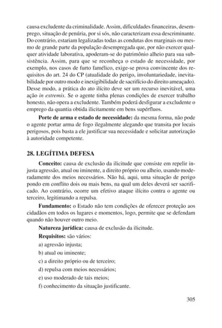 causa excludente da criminalidade. Assim, dificuldades financeiras, desem-prego, 
situação de penúria, por si sós, não caracterizam essa descriminante. 
Do contrário, estariam legalizadas todas as condutas dos marginais ou mes-mo 
de grande parte da população desempregada que, por não exercer qual-quer 
atividade laborativa, apoderam-se do patrimônio alheio para sua sub-sistência. 
Assim, para que se reconheça o estado de necessidade, por 
exemplo, nos casos de furto famélico, exige-se prova convincente dos re-quisitos 
do art. 24 do CP (atualidade do perigo, involuntariedade, inevita-bilidade 
por outro modo e inexigibilidade de sacrifício do direito ameaçado). 
Desse modo, a prática do ato ilícito deve ser um recurso inevitável, uma 
ação in extremis. Se o agente tinha plenas condições de exercer trabalho 
honesto, não opera a excludente. Também poderá desfigurar a excludente o 
emprego da quantia obtida ilicitamente em bens supérfluos. 
Porte de arma e estado de necessidade: da mesma forma, não pode 
o agente portar arma de fogo ilegalmente alegando que transita por locais 
perigosos, pois basta a ele justificar sua necessidade e solicitar autorização 
à autoridade competente. 
305 
28. LEGÍTIMA DEFESA 
Conceito: causa de exclusão da ilicitude que consiste em repelir in-justa 
agressão, atual ou iminente, a direito próprio ou alheio, usando mode-radamente 
dos meios necessários. Não há, aqui, uma situação de perigo 
pondo em conflito dois ou mais bens, na qual um deles deverá ser sacrifi-cado. 
Ao contrário, ocorre um efetivo ataque ilícito contra o agente ou 
terceiro, legitimando a repulsa. 
Fundamento: o Estado não tem condições de oferecer proteção aos 
cidadãos em todos os lugares e momentos, logo, permite que se defendam 
quando não houver outro meio. 
Natureza jurídica: causa de exclusão da ilicitude. 
Requisitos: são vários: 
a) agressão injusta; 
b) atual ou iminente; 
c) a direito próprio ou de terceiro; 
d) repulsa com meios necessários; 
e) uso moderado de tais meios; 
f) conhecimento da situação justificante. 
 