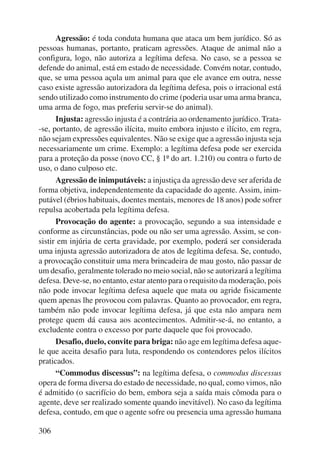 306 
Agressão: é toda conduta humana que ataca um bem jurídico. Só as 
pessoas humanas, portanto, praticam agressões. Ataque de animal não a 
configura, logo, não autoriza a legítima defesa. No caso, se a pessoa se 
defende do animal, está em estado de necessidade. Convém notar, contudo, 
que, se uma pessoa açula um animal para que ele avance em outra, nesse 
caso existe agressão autorizadora da legítima defesa, pois o irracional está 
sendo utilizado como instrumento do crime (poderia usar uma arma branca, 
uma arma de fogo, mas preferiu servir-se do animal). 
Injusta: agressão injusta é a contrária ao ordenamento jurídico. Trata- 
-se, portanto, de agressão ilícita, muito embora injusto e ilícito, em regra, 
não sejam expressões equivalentes. Não se exige que a agressão injusta seja 
necessariamente um crime. Exemplo: a legítima defesa pode ser exercida 
para a proteção da posse (novo CC, § 1º do art. 1.210) ou contra o furto de 
uso, o dano culposo etc. 
Agressão de inimputáveis: a injustiça da agressão deve ser aferida de 
forma objetiva, independentemente da capacidade do agente. Assim, inim-putável 
(ébrios habituais, doentes mentais, menores de 18 anos) pode sofrer 
repulsa acobertada pela legítima defesa. 
Provocação do agente: a provocação, segundo a sua intensidade e 
conforme as circunstâncias, pode ou não ser uma agressão. Assim, se con-sistir 
em injúria de certa gravidade, por exemplo, poderá ser considerada 
uma injusta agressão autorizadora de atos de legítima defesa. Se, contudo, 
a provocação constituir uma mera brincadeira de mau gosto, não passar de 
um desafio, geralmente tolerado no meio social, não se autorizará a legítima 
defesa. Deve-se, no entanto, estar atento para o requisito da moderação, pois 
não pode invocar legítima defesa aquele que mata ou agride fisicamente 
quem apenas lhe provocou com palavras. Quanto ao provocador, em regra, 
também não pode invocar legítima defesa, já que esta não ampara nem 
protege quem dá causa aos acontecimentos. Admitir-se-á, no entanto, a 
excludente contra o excesso por parte daquele que foi provocado. 
Desafio, duelo, convite para briga: não age em legítima defesa aque-le 
que aceita desafio para luta, respondendo os contendores pelos ilícitos 
praticados. 
“Commodus discessus”: na legítima defesa, o commodus discessus 
opera de forma diversa do estado de necessidade, no qual, como vimos, não 
é admitido (o sacrifício do bem, embora seja a saída mais cômoda para o 
agente, deve ser realizado somente quando inevitável). No caso da legítima 
defesa, contudo, em que o agente sofre ou presencia uma agressão humana 
 