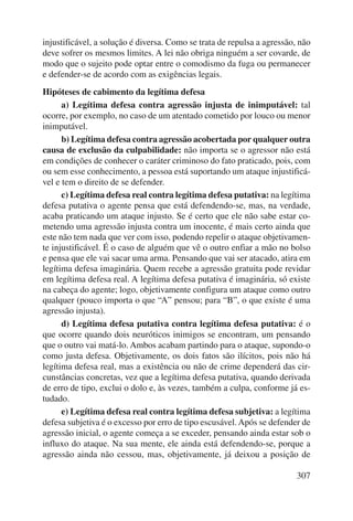 injustificável, a solução é diversa. Como se trata de repulsa a agressão, não 
deve sofrer os mesmos limites. A lei não obriga ninguém a ser covarde, de 
modo que o sujeito pode optar entre o comodismo da fuga ou permanecer 
e defender-se de acordo com as exigências legais. 
Hipóteses de cabimento da legítima defesa 
a) Legítima defesa contra agressão injusta de inimputável: tal 
ocorre, por exemplo, no caso de um atentado cometido por louco ou menor 
inimputável. 
b) Legítima defesa contra agressão acobertada por qualquer outra 
causa de exclusão da culpabilidade: não importa se o agressor não está 
em condições de conhecer o caráter criminoso do fato praticado, pois, com 
ou sem esse conhecimento, a pessoa está suportando um ataque injustificá-vel 
e tem o direito de se defender. 
c) Legítima defesa real contra legítima defesa putativa: na legítima 
defesa putativa o agente pensa que está defendendo-se, mas, na verdade, 
acaba praticando um ataque injusto. Se é certo que ele não sabe estar co-metendo 
uma agressão injusta contra um inocente, é mais certo ainda que 
este não tem nada que ver com isso, podendo repelir o ataque objetivamen-te 
injustificável. É o caso de alguém que vê o outro enfiar a mão no bolso 
e pensa que ele vai sacar uma arma. Pensando que vai ser atacado, atira em 
legítima defesa imaginária. Quem recebe a agressão gratuita pode revidar 
em legítima defesa real. A legítima defesa putativa é imaginária, só existe 
na cabeça do agente; logo, objetivamente configura um ataque como outro 
qualquer (pouco importa o que “A” pensou; para “B”, o que existe é uma 
agressão injusta). 
d) Legítima defesa putativa contra legítima defesa putativa: é o 
que ocorre quando dois neuróticos inimigos se encontram, um pensando 
que o outro vai matá-lo. Ambos acabam partindo para o ataque, supondo-o 
como justa defesa. Objetivamente, os dois fatos são ilícitos, pois não há 
legítima defesa real, mas a existência ou não de crime dependerá das cir-cunstâncias 
concretas, vez que a legítima defesa putativa, quando derivada 
de erro de tipo, exclui o dolo e, às vezes, também a culpa, conforme já es-tudado. 
e) Legítima defesa real contra legítima defesa subjetiva: a legítima 
defesa subjetiva é o excesso por erro de tipo escusável. Após se defender de 
agressão inicial, o agente começa a se exceder, pensando ainda estar sob o 
influxo do ataque. Na sua mente, ele ainda está defendendo-se, porque a 
agressão ainda não cessou, mas, objetivamente, já deixou a posição de 
307 
 