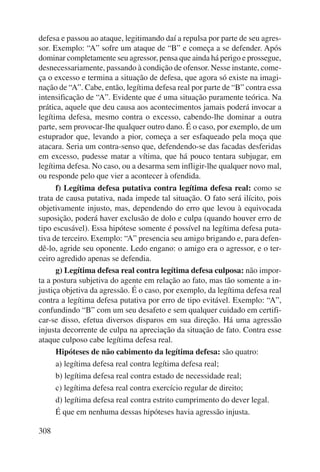 defesa e passou ao ataque, legitimando daí a repulsa por parte de seu agres-sor. 
308 
Exemplo: “A” sofre um ataque de “B” e começa a se defender. Após 
dominar completamente seu agressor, pensa que ainda há perigo e prossegue, 
desnecessariamente, passando à condição de ofensor. Nesse instante, come-ça 
o excesso e termina a situação de defesa, que agora só existe na imagi-nação 
de “A”. Cabe, então, legítima defesa real por parte de “B” contra essa 
intensificação de “A”. Evidente que é uma situação puramente teórica. Na 
prática, aquele que deu causa aos acontecimentos jamais poderá invocar a 
legítima defesa, mesmo contra o excesso, cabendo-lhe dominar a outra 
parte, sem provocar-lhe qualquer outro dano. É o caso, por exemplo, de um 
estuprador que, levando a pior, começa a ser esfaqueado pela moça que 
atacara. Seria um contra-senso que, defendendo-se das facadas desferidas 
em excesso, pudesse matar a vítima, que há pouco tentara subjugar, em 
legítima defesa. No caso, ou a desarma sem infligir-lhe qualquer novo mal, 
ou responde pelo que vier a acontecer à ofendida. 
f) Legítima defesa putativa contra legítima defesa real: como se 
trata de causa putativa, nada impede tal situação. O fato será ilícito, pois 
objetivamente injusto, mas, dependendo do erro que levou à equivocada 
suposição, poderá haver exclusão de dolo e culpa (quando houver erro de 
tipo escusável). Essa hipótese somente é possível na legítima defesa puta-tiva 
de terceiro. Exemplo: “A” presencia seu amigo brigando e, para defen-dê- 
lo, agride seu oponente. Ledo engano: o amigo era o agressor, e o ter-ceiro 
agredido apenas se defendia. 
g) Legítima defesa real contra legítima defesa culposa: não impor-ta 
a postura subjetiva do agente em relação ao fato, mas tão somente a in-justiça 
objetiva da agressão. É o caso, por exemplo, da legítima defesa real 
contra a legítima defesa putativa por erro de tipo evitável. Exemplo: “A”, 
confundindo “B” com um seu desafeto e sem qualquer cuidado em certifi-car- 
se disso, efetua diversos disparos em sua direção. Há uma agressão 
injusta decorrente de culpa na apreciação da situação de fato. Contra esse 
ataque culposo cabe legítima defesa real. 
Hipóteses de não cabimento da legítima defesa: são quatro: 
a) legítima defesa real contra legítima defesa real; 
b) legítima defesa real contra estado de necessidade real; 
c) legítima defesa real contra exercício regular de direito; 
d) legítima defesa real contra estrito cumprimento do dever legal. 
É que em nenhuma dessas hipóteses havia agressão injusta. 
 