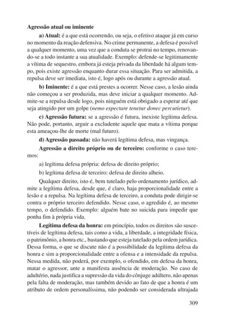 309 
Agressão atual ou iminente 
a) Atual: é a que está ocorrendo, ou seja, o efetivo ataque já em curso 
no momento da reação defensiva. No crime permanente, a defesa é possível 
a qualquer momento, uma vez que a conduta se protrai no tempo, renovan-do- 
se a todo instante a sua atualidade. Exemplo: defende-se legitimamente 
a vítima de sequestro, embora já esteja privada da liberdade há algum tem-po, 
pois existe agressão enquanto durar essa situação. Para ser admitida, a 
repulsa deve ser imediata, isto é, logo após ou durante a agressão atual. 
b) Iminente: é a que está prestes a ocorrer. Nesse caso, a lesão ainda 
não começou a ser produzida, mas deve iniciar a qualquer momento. Ad-mite- 
se a repulsa desde logo, pois ninguém está obrigado a esperar até que 
seja atingido por um golpe (nemo expectare tenetur donec percutietur). 
c) Agressão futura: se a agressão é futura, inexiste legítima defesa. 
Não pode, portanto, arguir a excludente aquele que mata a vítima porque 
esta ameaçou-lhe de morte (mal futuro). 
d) Agressão passada: não haverá legítima defesa, mas vingança. 
Agressão a direito próprio ou de terceiro: conforme o caso tere-mos: 
a) legítima defesa própria: defesa de direito próprio; 
b) legítima defesa de terceiro: defesa de direito alheio. 
Qualquer direito, isto é, bem tutelado pelo ordenamento jurídico, ad-mite 
a legítima defesa, desde que, é claro, haja proporcionalidade entre a 
lesão e a repulsa. Na legítima defesa de terceiro, a conduta pode dirigir-se 
contra o próprio terceiro defendido. Nesse caso, o agredido é, ao mesmo 
tempo, o defendido. Exemplo: alguém bate no suicida para impedir que 
ponha fim à própria vida. 
Legítima defesa da honra: em princípio, todos os direitos são susce-tíveis 
de legítima defesa, tais como a vida, a liberdade, a integridade física, 
o patrimônio, a honra etc., bastando que esteja tutelado pela ordem jurídica. 
Dessa forma, o que se discute não é a possibilidade da legítima defesa da 
honra e sim a proporcionalidade entre a ofensa e a intensidade da repulsa. 
Nessa medida, não poderá, por exemplo, o ofendido, em defesa da honra, 
matar o agressor, ante a manifesta ausência de moderação. No caso de 
adultério, nada justifica a supressão da vida do cônjuge adúltero, não apenas 
pela falta de moderação, mas também devido ao fato de que a honra é um 
atributo de ordem personalíssima, não podendo ser considerada ultrajada 
 