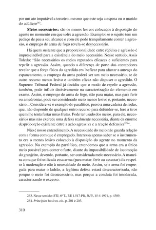 por um ato imputável a terceiro, mesmo que este seja a esposa ou o marido 
do adúltero263. 
310 
Meios necessários: são os menos lesivos colocados à disposição do 
agente no momento em que sofre a agressão. Exemplo: se o sujeito tem um 
pedaço de pau a seu alcance e com ele pode tranquilamente conter a agres-são, 
o emprego de arma de fogo revela-se desnecessário. 
Há quem sustente que a proporcionalidade entre repulsa e agressão é 
imprescindível para a existência do meio necessário. Nesse sentido, Assis 
Toledo: “São necessários os meios reputados eficazes e suficientes para 
repelir a agressão. Assim, quando a diferença de porte dos contendores 
revelar que a força física do agredido era ineficaz para afastar a ameaça do 
espancamento, o emprego da arma poderá ser um meio necessário, se de 
outro recurso menos lesivo e também eficaz não dispuser o agredido. O 
Supremo Tribunal Federal já decidiu que o modo de repelir a agressão, 
também, pode influir decisivamente na caracterização do elemento em 
exame. Assim, o emprego de arma de fogo, não para matar, mas para ferir 
ou amedrontar, pode ser considerado meio menos lesivo e, portanto, neces-sário... 
Considere-se o exemplo do paralítico, preso a uma cadeira de rodas, 
que, não dispondo de qualquer outro recurso para defender-se, fere a tiros 
quem lhe tenta furtar umas frutas. Pode ter usado dos meios, para ele, neces-sários 
mas não exerceu uma defesa realmente necessária, diante da enorme 
desproporção existente entre a ação agressiva e a reação defensiva”264. 
Não é nosso entendimento. A necessidade do meio não guarda relação 
com a forma com que é empregado. Interessa apenas saber se o instrumen-to 
era o menos lesivo colocado à disposição do agente no momento da 
agressão. No exemplo do paralítico, entendemos que a arma era o único 
meio possível para conter o furto, diante da impossibilidade de locomoção 
do granjeiro, devendo, portanto, ser considerada meio necessário. A manei-ra 
com que foi utilizada essa arma (para matar, ferir ou assustar) diz respei-to 
à moderação e não à necessidade do meio. Assim, se a arma foi empre-gada 
para matar o ladrão, a legítima defesa estará descaracterizada, não 
porque o meio foi desnecessário, mas porque a conduta foi imoderada, 
caracterizando o excesso. 
263. Nesse sentido: STJ, 6ª T., RE 1.517-PR, DJU, 15-4-1991, p. 4309. 
264. Princí pios básicos, cit., p. 201 e 203. 
 