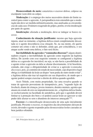 Desnecessidade do meio: caracteriza o excesso doloso, culposo ou 
311 
exculpante (sem dolo ou culpa). 
Moderação: é o emprego dos meios necessários dentro do limite ra-zoável 
para conter a agressão. A jurisprudência tem entendido que a mode-ração 
não deve ser medida milimetricamente, mas analisadas as circunstân-cias 
de cada caso. O número exagerado de golpes, porém, revela imoderação 
por parte do agente. 
Imoderação: afastada a moderação, deve-se indagar se houve ex-cesso. 
Conhecimento da situação justificante: mesmo que haja agressão 
injusta, atual ou iminente, a legítima defesa estará completamente descar-tada 
se o agente desconhecia essa situação. Se, na sua mente, ele queria 
cometer um crime e não se defender, ainda que, por coincidência, o seu 
ataque acabe sendo uma defesa, o fato será ilícito. 
Inevitabilidade da agressão e “commodus discessus”: alguns doutri-nadores 
exigem a inevitabilidade da agressão como requisito da legítima 
defesa. De acordo com esse requisito somente se configurará a legítima 
defesa se a agressão for inevitável, ou seja, se não havia a possibilidade de 
o agente evitar a agressão ou dela se afastar discretamente. A lei brasileira, 
contudo, não exige a obrigatoriedade de evitar-se a agressão (commodus 
discessus), pois, ao contrário do estado de necessidade, cujo dispositivo legal 
obriga à evitabilidade da lesão ao dispor “nem podia de outro modo evitar”, 
a legítima defesa não traz tal requisito em seu dispositivo, de modo que o 
agente poderá sempre exercitar o direito de defesa quando agredido. 
Assis Toledo, com muita propriedade, faz uma ressalva quando se 
tratar de agressão proveniente de inimputáveis, pois, “segundo lição de 
Jescheck, diante de crianças, jovens imaturos, doentes mentais, agentes que 
atuam em estado de erro ou imprudentemente etc., a legítima defesa funda-se 
exclusivamente na faculdade de autodefesa, pelo que o agredido deverá 
limitar-se à proteção dos bens e só poderá causar lesão ao agressor se não 
puder dele afastar-se sem o abandono do interesse ameaçado”265. 
Excesso: é a intensificação desnecessária de uma ação inicialmente 
justificada. Presente o excesso, os requisitos das descriminantes deixam de 
existir, devendo o agente responder pelas desnecessárias lesões causadas ao 
bem jurídico ofendido. 
265. Princípios básicos, cit., p. 197. 
 