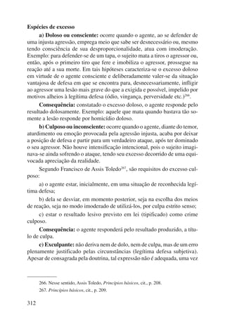 Espécies de excesso 
312 
a) Doloso ou consciente: ocorre quando o agente, ao se defender de 
uma injusta agressão, emprega meio que sabe ser desnecessário ou, mesmo 
tendo consciência de sua desproporcionalidade, atua com imoderação. 
Exemplo: para defender-se de um tapa, o sujeito mata a tiros o agressor ou, 
então, após o primeiro tiro que fere e imobiliza o agressor, prossegue na 
reação até a sua morte. Em tais hipóteses caracteriza-se o excesso doloso 
em virtude de o agente consciente e deliberadamente valer-se da situação 
vantajosa de defesa em que se encontra para, desnecessariamente, infligir 
ao agressor uma lesão mais grave do que a exigida e possível, impelido por 
motivos alheios à legítima defesa (ódio, vingança, perversidade etc.)266. 
Consequência: constatado o excesso doloso, o agente responde pelo 
resultado dolosamente. Exemplo: aquele que mata quando bastava tão so-mente 
a lesão responde por homicídio doloso. 
b) Culposo ou inconsciente: ocorre quando o agente, diante do temor, 
aturdimento ou emoção provocada pela agressão injusta, acaba por deixar 
a posição de defesa e partir para um verdadeiro ataque, após ter dominado 
o seu agressor. Não houve intensificação intencional, pois o sujeito imagi-nava- 
se ainda sofrendo o ataque, tendo seu excesso decorrido de uma equi-vocada 
apreciação da realidade. 
Segundo Francisco de Assis Toledo267, são requisitos do excesso cul-poso: 
a) o agente estar, inicialmente, em uma situação de reconhecida legí-tima 
defesa; 
b) dela se desviar, em momento posterior, seja na escolha dos meios 
de reação, seja no modo imoderado de utilizá-los, por culpa estrito senso; 
c) estar o resultado lesivo previsto em lei (tipificado) como crime 
culposo. 
Consequência: o agente responderá pelo resultado produzido, a títu-lo 
de culpa. 
c) Exculpante: não deriva nem de dolo, nem de culpa, mas de um erro 
plenamente justificado pelas circunstâncias (legítima defesa subjetiva). 
Apesar de consagrada pela doutrina, tal expressão não é adequada, uma vez 
266. Nesse sentido, Assis Toledo, Princípios básicos, cit., p. 208. 
267. Princípios básicos, cit., p. 209. 
 