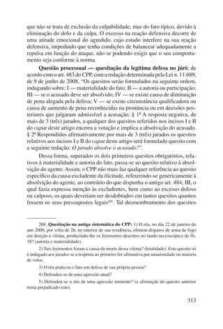 que não se trata de exclusão da culpabilidade, mas do fato típico, devido à 
eliminação do dolo e da culpa. O excesso na reação defensiva decorre de 
uma atitude emocional do agredido, cujo estado interfere na sua reação 
defensiva, impedindo que tenha condições de balancear adequadamente a 
repulsa em função do ataque, não se podendo exigir que o seu comporta-mento 
seja conforme à norma. 
Questão processual — quesitação da legítima defesa no júri: de 
acordo com o art. 483 do CPP, com a redação determinada pela Lei n. 11.689, 
de 9 de junho de 2008, “Os quesitos serão formulados na seguinte ordem, 
indagando sobre: I — materialidade do fato; II — a autoria ou participação; 
III — se o acusado deve ser absolvido; IV — se existe causa de diminuição 
de pena alegada pela defesa; V — se existe circunstância qualificadora ou 
causa de aumento de pena reconhecidas na pronúncia ou em decisões pos-teriores 
que julgaram admissível a acusação. § 1º A resposta negativa, de 
mais de 3 (três) jurados, a qualquer dos quesitos referidos nos incisos I e II 
do caput deste artigo encerra a votação e implica a absolvição do acusado. 
§ 2º Respondidos afirmativamente por mais de 3 (três) jurados os quesitos 
relativos aos incisos I e II do caput deste artigo será formulado quesito com 
a seguinte redação: O jurado absolve o acusado?”. 
Dessa forma, superados os dois primeiros quesitos obrigatórios, rela-tivos 
à materialidade e autoria do fato, passa-se ao quesito relativo à absol-vição 
do agente. Assim, o CPP não mais faz qualquer referência ao quesito 
específico da causa excludente da ilicitude, refererindo-se genericamente à 
absolvição do agente, ao contrário do que dispunha o antigo art. 484, III, o 
qual fazia expressa menção às excludentes, bem como ao excesso doloso 
ou culposo, os quais deveriam ser desdobrados em tantos quesitos quantos 
fossem os seus pressupostos legais268. Tal desmembramento dos quesitos 
268. Quesitação na antiga sistemática do CPP: 1) O réu, no dia 22 de janeiro do 
ano 2000, por volta de 2h, no interior de sua residência, efetuou disparos de arma de fogo 
em direção à vítima, produzindo-lhe os ferimentos descritos no laudo necroscópico de fls. 
18? (autoria e materialidade). 
2) Tais ferimentos foram a causa da morte dessa vítima? (letalidade). Este quesito só 
é indagado aos jurados se a resposta ao primeiro for afirmativa por unanimidade ou maioria 
de votos. 
3) O réu praticou o fato em defesa de sua própria pessoa? 
4) Defendeu-se de uma agressão atual? 
5) Defendeu-se o réu de uma agressão iminente? (a afirmação do quesito anterior 
313 
torna prejudicado este). 
 