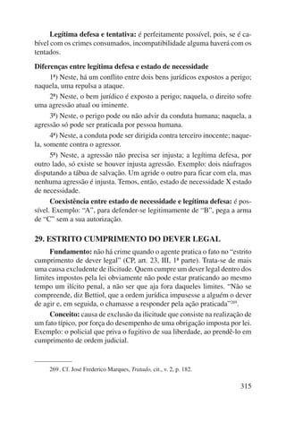 Legítima defesa e tentativa: é perfeitamente possível, pois, se é ca-bível 
com os crimes consumados, incompatibilidade alguma haverá com os 
315 
tentados. 
Diferenças entre legítima defesa e estado de necessidade 
1ª) Neste, há um conflito entre dois bens jurídicos expostos a perigo; 
naquela, uma repulsa a ataque. 
2ª) Neste, o bem jurídico é exposto a perigo; naquela, o direito sofre 
uma agressão atual ou iminente. 
3ª) Neste, o perigo pode ou não advir da conduta humana; naquela, a 
agressão só pode ser praticada por pessoa humana. 
4ª) Neste, a conduta pode ser dirigida contra terceiro inocente; naque-la, 
somente contra o agressor. 
5ª) Neste, a agressão não precisa ser injusta; a legítima defesa, por 
outro lado, só existe se houver injusta agressão. Exemplo: dois náufragos 
disputando a tábua de salvação. Um agride o outro para ficar com ela, mas 
nenhuma agressão é injusta. Temos, então, estado de necessidade X estado 
de necessidade. 
Coexistência entre estado de necessidade e legítima defesa: é pos-sível. 
Exemplo: “A”, para defender-se legitimamente de “B”, pega a arma 
de “C” sem a sua autorização. 
29. ESTRITO CUMPRIMENTO DO DEVER LEGAL 
Fundamento: não há crime quando o agente pratica o fato no “estrito 
cumprimento de dever legal” (CP, art. 23, III, 1ª parte). Trata-se de mais 
uma causa excludente de ilicitude. Quem cumpre um dever legal dentro dos 
limites impostos pela lei obviamente não pode estar praticando ao mesmo 
tempo um ilícito penal, a não ser que aja fora daqueles limites. “Não se 
compreende, diz Bettiol, que a ordem jurídica impusesse a alguém o dever 
de agir e, em seguida, o chamasse a responder pela ação praticada”269. 
Conceito: causa de exclusão da ilicitude que consiste na realização de 
um fato típico, por força do desempenho de uma obrigação imposta por lei. 
Exemplo: o policial que priva o fugitivo de sua liberdade, ao prendê-lo em 
cumprimento de ordem judicial. 
269 . Cf. José Frederico Marques, Tratado, cit., v. 2, p. 182. 
 