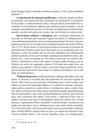 penal, porque longo e reiterado costume consagra o ‘trote’ como instituição 
legítima”272. 
Conhecimento da situação justificante: o exercício regular do direi-to 
praticado com espírito de mera emulação faz desaparecer a excludente. 
É necessário o conhecimento de toda a situação fática autorizadora da ex-cludente. 
318 
É esse elemento subjetivo que diferencia, por exemplo, o ato de 
correção executado pelo pai das vias de fato, da injúria real ou até de lesões, 
quando o genitor não pensa em corrigir, mas em ofender ou causar lesão. 
Intervenções médicas e cirúrgicas: para a doutrina tradicional, há 
exclusão da ilicitude pelo exercício regular de direito. É indispensável o 
consentimento do paciente ou de seu representante legal. Ausente o mesmo, 
poderá caracterizar-se o estado de necessidade em favor de terceiro (CP, art. 
146, § 3º, I). Desse modo, as lesões provocadas no paciente no decorrer do 
procedimento cirúrgico como meio necessário ao seu tratamento não con-figuram 
o crime em estudo, por ser um fato permitido pelo ordenamento 
jurídico; portanto, é lícita, por exemplo, amputação de membros (mãos, pés, 
pernas etc.), cortes na barriga etc. Do mesmo modo que na violência des-portiva, 
concebemos o fato como atípico na intervenção cirúrgica, por in-fluência 
da teoria da imputação objetiva. O Estado não pode dizer aos 
médicos que operem e salvem vidas e ao mesmo tempo considerar a cirur-gia 
um fato descrito em lei como crime. A conduta é permitida e, se o é, não 
pode ser antinormativa. 
Violência desportiva: tradicionalmente configura fato típico, mas não 
ilícito. A ilicitude é excluída pela descriminante do exercício regular de 
direito. Não é mais a nossa posição. Entendemos que o fato é atípico, por 
influxo da teoria da imputação objetiva. A violência é inerente a determi-nadas 
práticas esportivas, como o boxe, e eventual em outras, como o fute-bol. 
Tanto a lesão prevista pelas regras do desporto quanto aquela praticada 
fora do regulamento, mas como um desdobramento natural e previsível do 
jogo, não constituem fato típico. Com efeito, é impossível lutar com os 
punhos sem provocar ofensa à integridade corporal de outrem. Se o Estado 
permite e regulamenta o boxe, não pode, ao mesmo tempo, considerar a sua 
prática um fato típico, isto é, definido em lei como crime. Seria contraditó-rio. 
O risco de lesões e até mesmo de morte é um risco permitido e tolerado, 
após o Poder Público sopesar todos os prós e os contras de autorizar a luta. 
Aceita eventuais danos e até mesmo tragédias, para, em compensação, 
272. Tratado, cit., p. 179. 
 