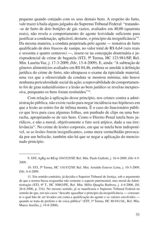 pequeno quando cotejado com os seus demais bens. A respeito do furto, 
vale trazer à baila alguns julgados do Supremo Tribunal Federal: “tratando- 
-se de furto de dois botijões de gás vazios, avaliados em 40,00 (quarenta 
reais), não revela o comportamento do agente lesividade suficiente para 
justificar a condenação, aplicável, destarte, o princípio da insignificância”9. 
Da mesma maneira, a conduta perpetrada pelo agente — tentativa de furto 
qualificado de dois frascos de xampu, no valor total de R$ 6,64 (seis reais 
e sessenta e quatro centavos) —, insere-se na concepção doutrinária e ju-risprudencial 
de crime de bagatela (STJ, 5ª Turma, HC 123.981/SP, Rel. 
Min. Laurita Vaz, j. 17-3-2009, DJe, 13-4-2009). E, ainda: “A subtração de 
gêneros alimentícios avaliados em R$ 84,46, embora se amolde à definição 
jurídica do crime de furto, não ultrapassa o exame da tipicidade material, 
uma vez que a ofensividade da conduta se mostrou mínima; não houve 
nenhuma periculosidade social da ação; a reprovabilidade do comportamen-to 
foi de grau reduzidíssimo e a lesão ao bem jurídico se revelou inexpres-siva, 
porquanto os bens foram restituídos”10. 
Com relação à aplicação desse princípio, nos crimes contra a admi-nistração 
pública, não existe razão para negar incidência nas hipóteses em 
que a lesão ao erário for de ínfima monta. É o caso do funcionário públi-co 
que leva para casa algumas folhas, um punhado de clips ou uma bor-racha, 
apropriando-se de tais bens. Como o Direito Penal tutela bens ju-rídicos, 
e não a moral, objetivamente o fato será atípico, dada a sua irre-levância11. 
No crime de lesões corporais, em que se tutela bem indisponí-vel, 
se as lesões forem insignificantes, como mera vermelhidão provoca-da 
por um beliscão, também não há que se negar a aplicação do mencio-nado 
princípio. 
9. STF, AgRg no REsp 1043525/SP, Rel. Min. Paulo Gallotti, j. 16-4-2009, DJe 4-5- 
31 
2009. 
10. STJ, 5ª Turma, HC 110.932/SP, Rel. Min. Arnaldo Esteves Lima, j. 10-3-2009, 
DJe, 6-4-2009. 
11. Em sentido contrário, já decidiu o Superior Tribunal de Justiça, sob o argumento 
de que a norma busca resguardar não somente o aspecto patrimonial, mas moral da Admi-nistração 
(STJ, 6ª T., HC 50863/PE, Rel. Min. Hélio Quaglia Barbosa, j. 4-4-2006, DJ, 
26-6-2006, p. 216). No mesmo sentido, já se manifestou o Supremo Tribunal Federal no 
sentido de que, em tais casos “descabe agasalhar o princípio da insignificância — consoan-te 
o qual hão de ser levados em conta a qualificação do agente e os valores envolvidos — 
quando se trata de prefeito e de coisa pública” (STF, 1ª Turma, HC 88.941/AL, Rel. Min. 
Marco Aurélio, j. 19-8-2008). 
 