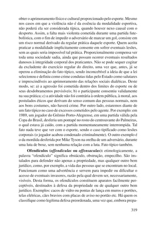 obter o aprimoramento físico e cultural proporcionado pelo esporte. Mesmo 
nos casos em que a violência não é da essência da modalidade esportiva, 
não poderá ela ser considerada típica, quando houver nexo causal com o 
desporto. Assim, a falta mais violenta cometida durante uma partida fute-bolística, 
com o fim de impedir o adversário de marcar um gol, consiste em 
um risco normal derivado da regular prática daquele esporte. Quem aceita 
praticar a modalidade implicitamente consente em sofrer eventuais lesões, 
sem as quais seria impossível tal prática. Proporcionalmente compensa ver 
toda uma sociedade sadia, ainda que possam ocorrer eventuais resultados 
danosos à integridade corporal dos praticantes. Não se pode sequer cogitar 
da excludente do exercício regular do direito, uma vez que, antes, já se 
operou a eliminação do fato típico, sendo inconcebível a ideia de que a lei 
selecionou e definiu como crime condutas tidas pelo Estado como salutares 
e imprescindíveis ao aprimoramento das relações sociais dialéticas. Deste 
modo, se: a) a agressão foi cometida dentro dos limites do esporte ou de 
seus desdobramentos previsíveis; b) o participante consentiu validamente 
na sua prática; c) a atividade não foi contrária à ordem pública, à moral, aos 
postulados éticos que derivam do senso comum das pessoas normais, nem 
aos bons costumes, não haverá crime. Por outro lado, estaremos diante de 
um fato típico no caso de excessos cometidos pelo agente. Por exemplo: em 
1989, um jogador do Grêmio Porto-Alegrense, em uma partida válida pela 
Copa do Brasil, desferiu um pontapé no rosto do centroavante do Palmeiras, 
o qual estava já caído, com a partida momentaneamente interrompida. Tal 
fato nada teve que ver com o esporte, sendo o caso tipificado como lesões 
corporais (o jogador acabou condenado criminalmente). O outro exemplo é 
o da mordida desferida por Mike Tyson na orelha de um adversário, durante 
uma luta de boxe, sem nenhuma relação com a luta. Fato típico também. 
Ofendículos (offendiculas ou offensaculas): etimologicamente, a 
palavra “ofendículo” significa obstáculo, obstrução, empecilho. São ins-talados 
para defender não apenas a propriedade, mas qualquer outro bem 
jurídico, como, por exemplo, a vida das pessoas que se encontram no local. 
Funcionam como uma advertência e servem para impedir ou dificultar o 
acesso de eventuais invasores, razão pela qual devem ser, necessariamente, 
visíveis. Desta forma, os ofendículos constituem aparatos facilmente per-ceptíveis, 
destinados à defesa da propriedade ou de qualquer outro bem 
jurídico. Exemplos: cacos de vidro ou pontas de lança em muros e portões, 
telas elétricas, cães bravios com placas de aviso no portão etc. Há quem os 
classifique como legítima defesa preordenada, uma vez que, embora prepa- 
319 
 
